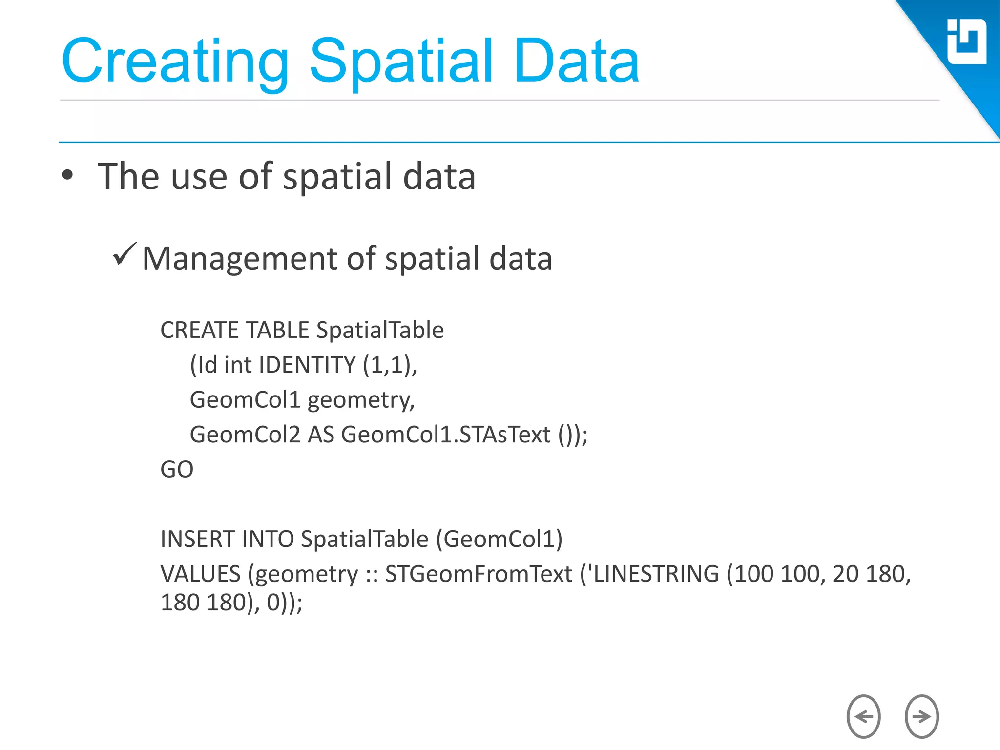 Creating Spatial Data
• The use of spatial data
Management of spatial data
CREATE TABLE SpatialTable
(Id int IDENTITY (1,1),
GeomCol1 geometry,
GeomCol2 AS GeomCol1.STAsText ());
GO
INSERT INTO SpatialTable (GeomCol1)
VALUES (geometry :: STGeomFromText ('LINESTRING (100 100, 20 180,
180 180), 0));
 