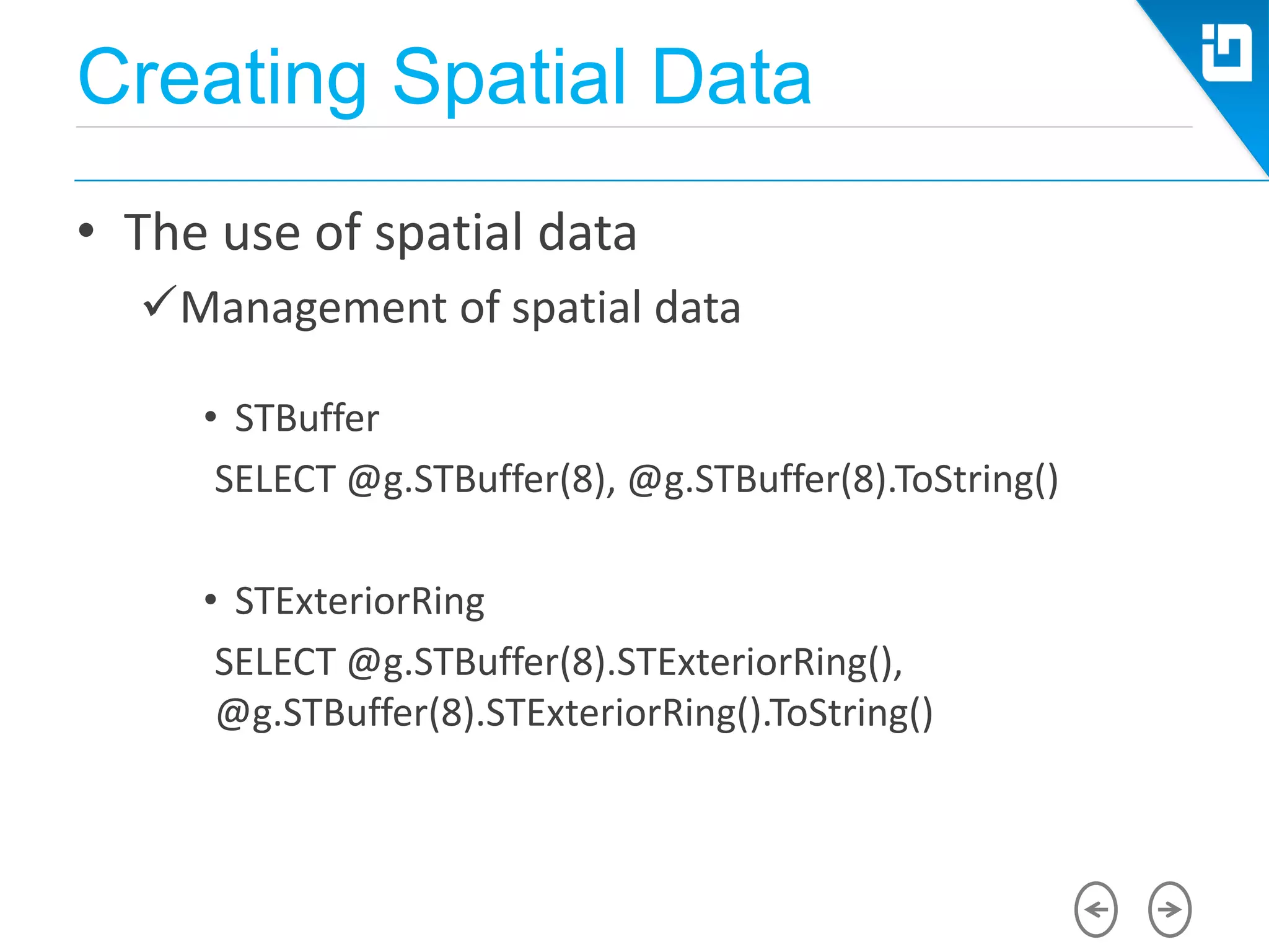 Creating Spatial Data
• The use of spatial data
Management of spatial data
• STBuffer
SELECT @g.STBuffer(8), @g.STBuffer(8).ToString()
• STExteriorRing
SELECT @g.STBuffer(8).STExteriorRing(),
@g.STBuffer(8).STExteriorRing().ToString()
 