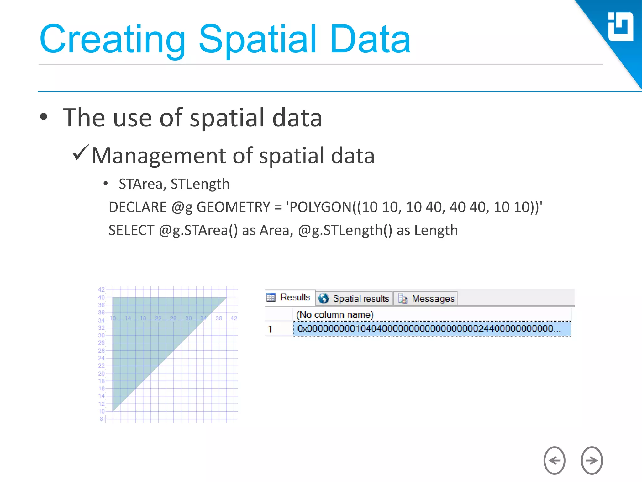 Creating Spatial Data
• The use of spatial data
Management of spatial data
• STArea, STLength
DECLARE @g GEOMETRY = 'POLYGON((10 10, 10 40, 40 40, 10 10))'
SELECT @g.STArea() as Area, @g.STLength() as Length
 