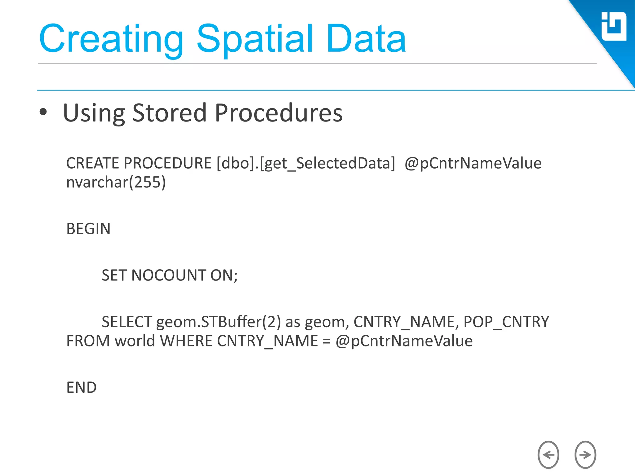Creating Spatial Data
• Using Stored Procedures
CREATE PROCEDURE [dbo].[get_SelectedData] @pCntrNameValue
nvarchar(255)
BEGIN
SET NOCOUNT ON;
SELECT geom.STBuffer(2) as geom, CNTRY_NAME, POP_CNTRY
FROM world WHERE CNTRY_NAME = @pCntrNameValue
END
 