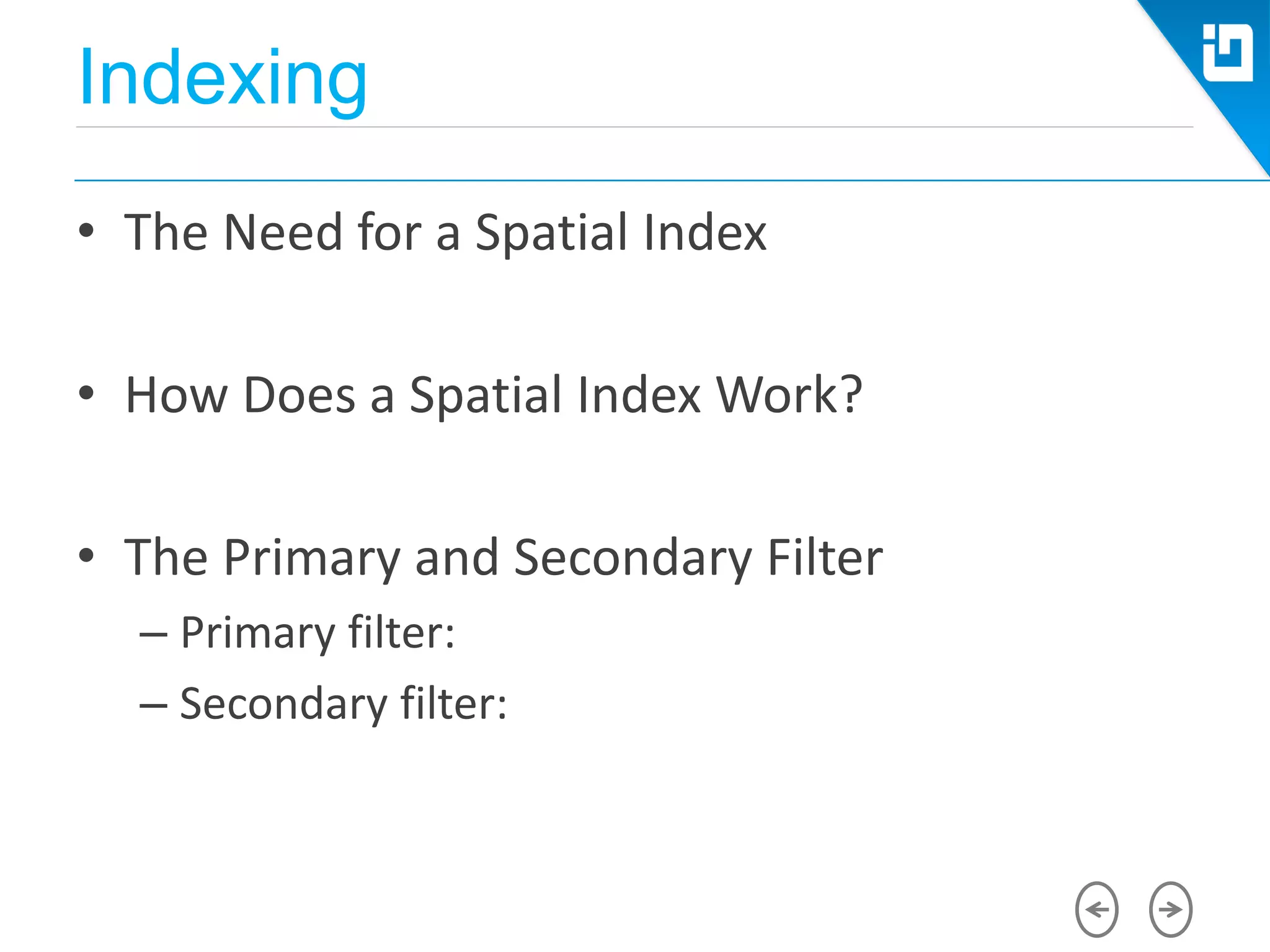 Indexing
• The Need for a Spatial Index
• How Does a Spatial Index Work?
• The Primary and Secondary Filter
– Primary filter:
– Secondary filter:
 