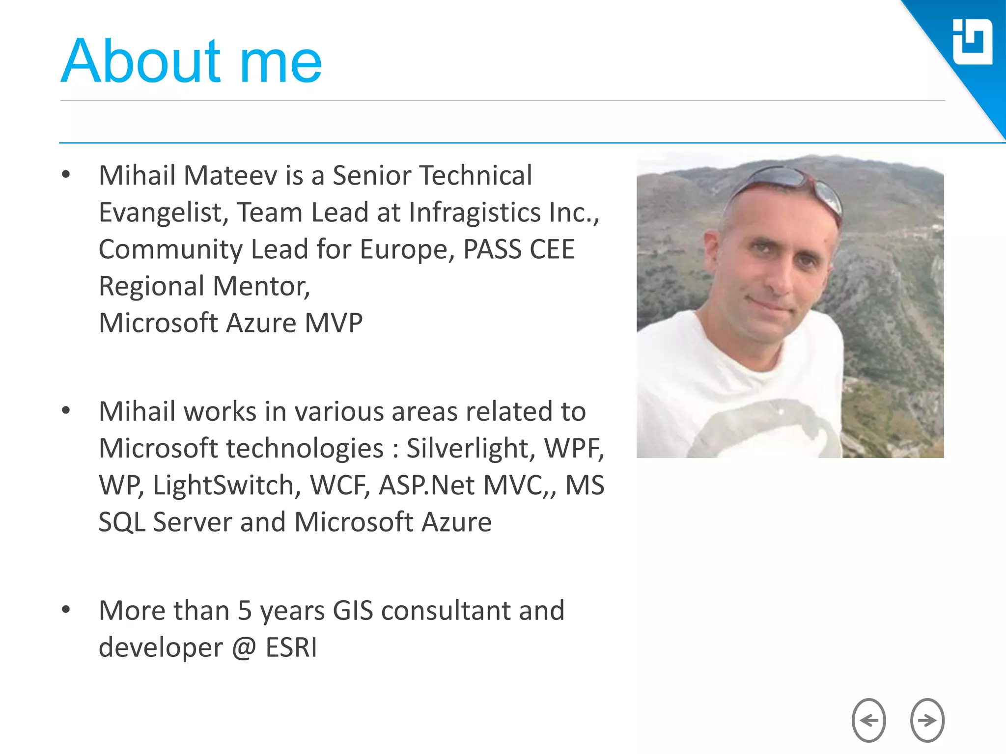 About me
• Mihail Mateev is a Senior Technical
Evangelist, Team Lead at Infragistics Inc.,
Community Lead for Europe, PASS CEE
Regional Mentor,
Microsoft Azure MVP
• Mihail works in various areas related to
Microsoft technologies : Silverlight, WPF,
WP, LightSwitch, WCF, ASP.Net MVC,, MS
SQL Server and Microsoft Azure
• More than 5 years GIS consultant and
developer @ ESRI
 