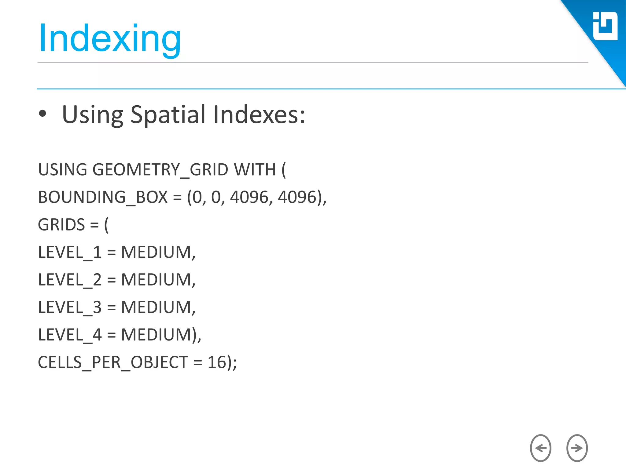Indexing
• Using Spatial Indexes:
USING GEOMETRY_GRID WITH (
BOUNDING_BOX = (0, 0, 4096, 4096),
GRIDS = (
LEVEL_1 = MEDIUM,
LEVEL_2 = MEDIUM,
LEVEL_3 = MEDIUM,
LEVEL_4 = MEDIUM),
CELLS_PER_OBJECT = 16);
 