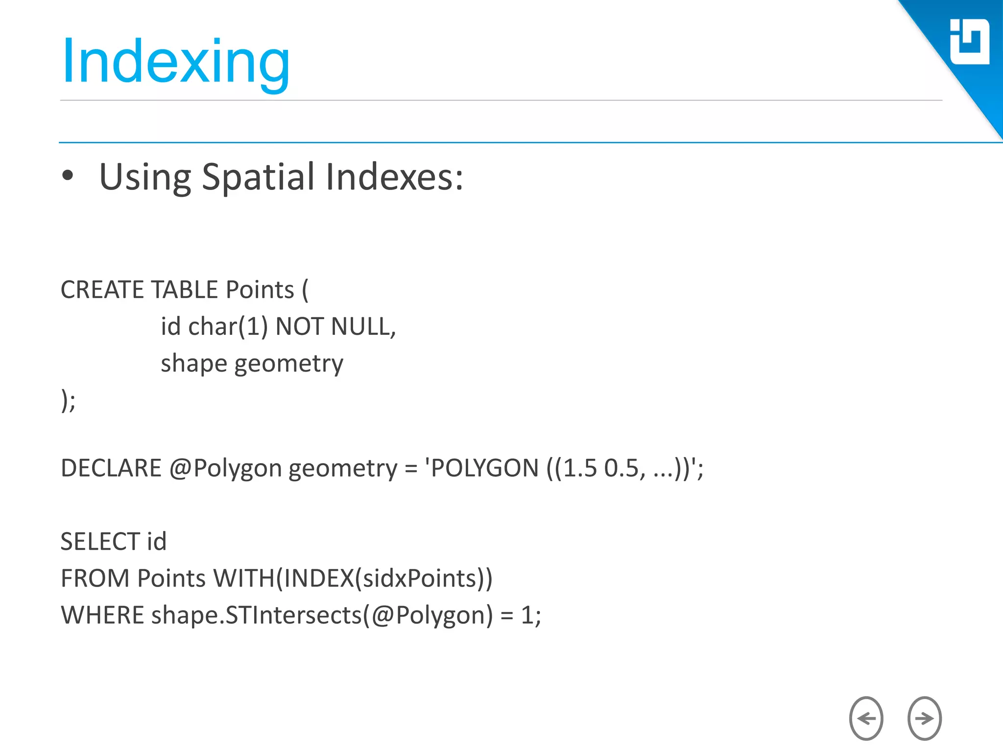 Indexing
• Using Spatial Indexes:
CREATE TABLE Points (
id char(1) NOT NULL,
shape geometry
);
DECLARE @Polygon geometry = 'POLYGON ((1.5 0.5, ...))';
SELECT id
FROM Points WITH(INDEX(sidxPoints))
WHERE shape.STIntersects(@Polygon) = 1;
 