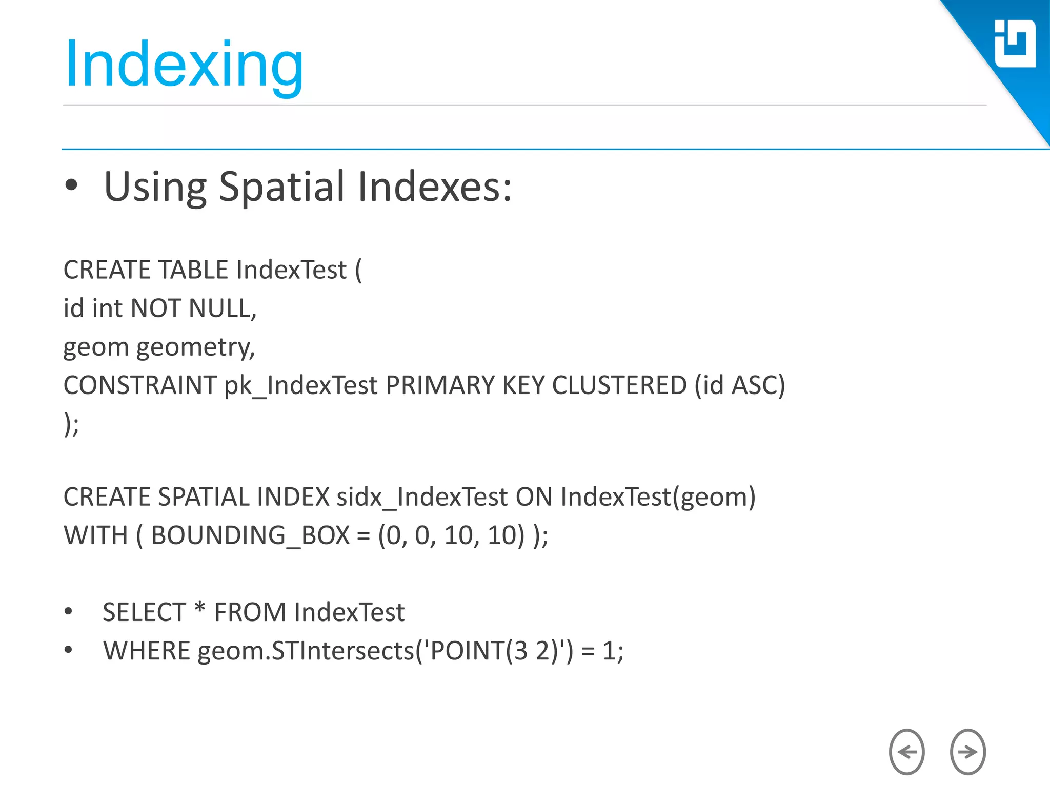 Indexing
• Using Spatial Indexes:
CREATE TABLE IndexTest (
id int NOT NULL,
geom geometry,
CONSTRAINT pk_IndexTest PRIMARY KEY CLUSTERED (id ASC)
);
CREATE SPATIAL INDEX sidx_IndexTest ON IndexTest(geom)
WITH ( BOUNDING_BOX = (0, 0, 10, 10) );
• SELECT * FROM IndexTest
• WHERE geom.STIntersects('POINT(3 2)') = 1;
 