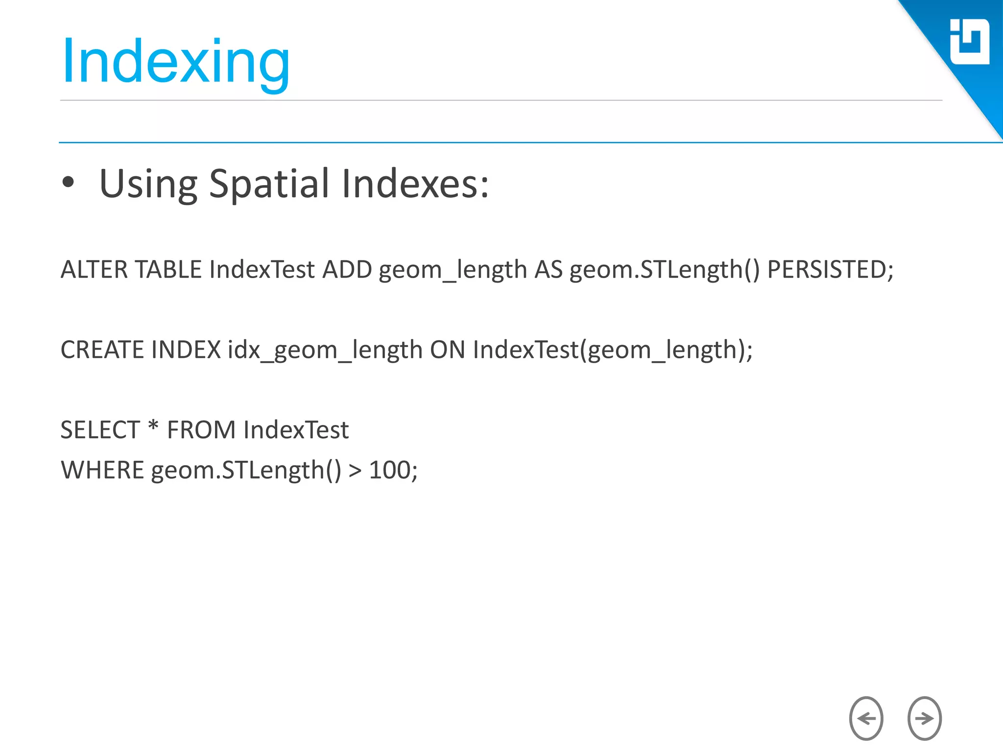 Indexing
• Using Spatial Indexes:
ALTER TABLE IndexTest ADD geom_length AS geom.STLength() PERSISTED;
CREATE INDEX idx_geom_length ON IndexTest(geom_length);
SELECT * FROM IndexTest
WHERE geom.STLength() > 100;
 