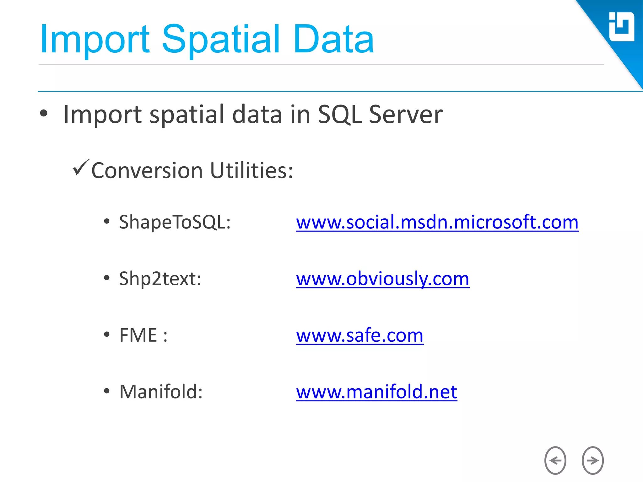 Import Spatial Data
• Import spatial data in SQL Server
Conversion Utilities:
• ShapeToSQL: www.social.msdn.microsoft.com
• Shp2text: www.obviously.com
• FME : www.safe.com
• Manifold: www.manifold.net
 