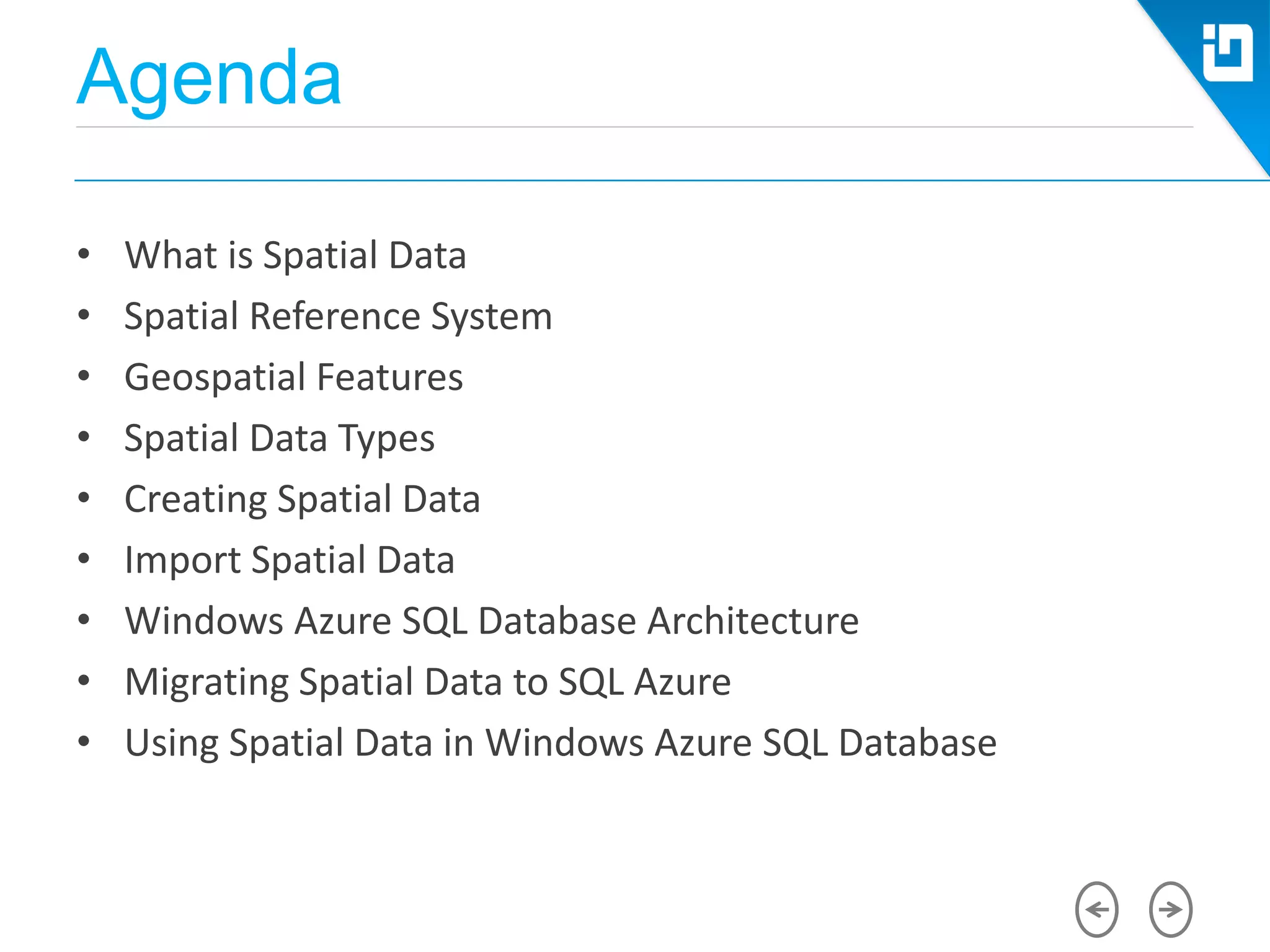 Agenda
• What is Spatial Data
• Spatial Reference System
• Geospatial Features
• Spatial Data Types
• Creating Spatial Data
• Import Spatial Data
• Windows Azure SQL Database Architecture
• Migrating Spatial Data to SQL Azure
• Using Spatial Data in Windows Azure SQL Database
 