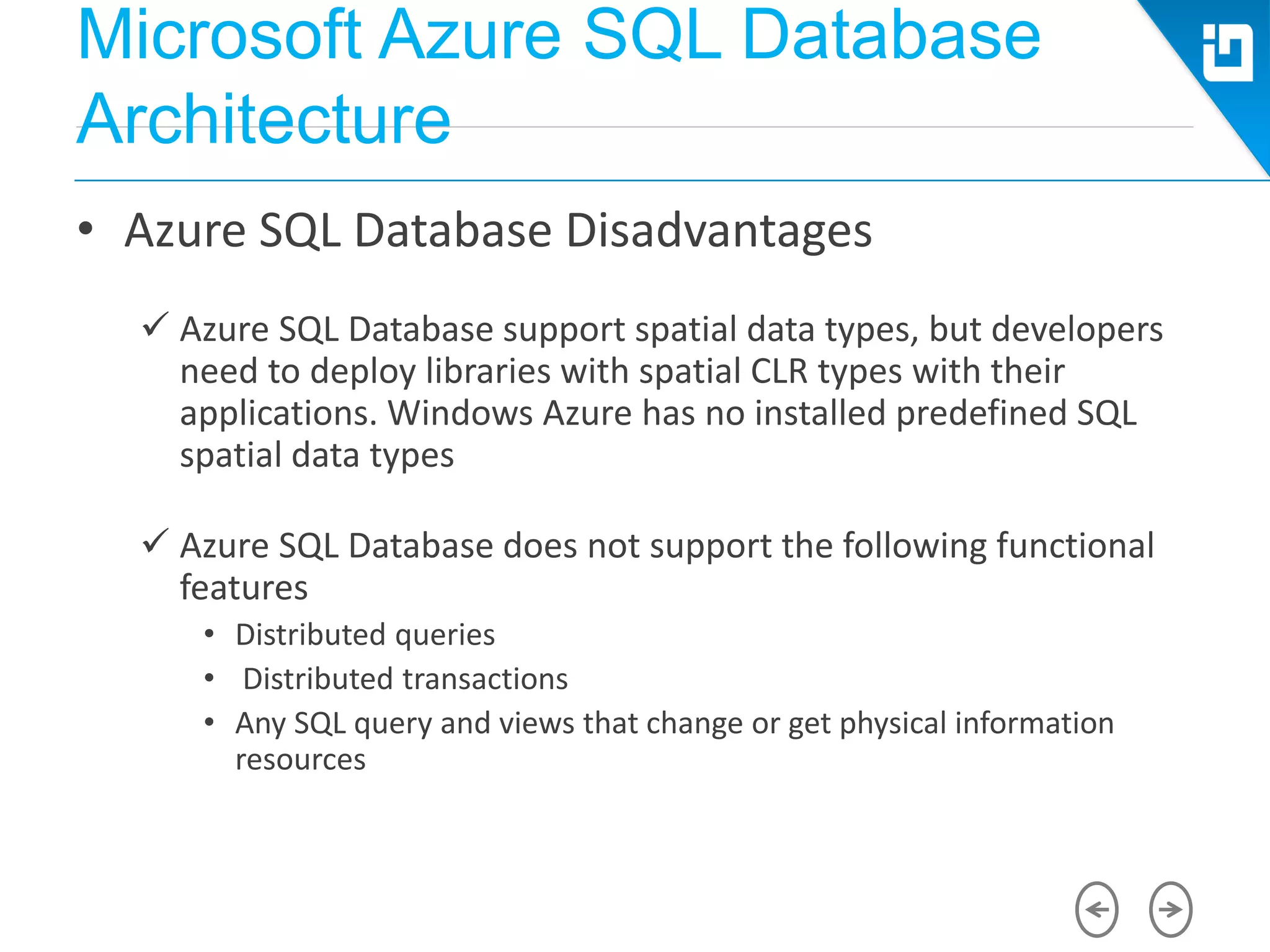 Microsoft Azure SQL Database
Architecture
• Azure SQL Database Disadvantages
 Azure SQL Database support spatial data types, but developers
need to deploy libraries with spatial CLR types with their
applications. Windows Azure has no installed predefined SQL
spatial data types
 Azure SQL Database does not support the following functional
features
• Distributed queries
• Distributed transactions
• Any SQL query and views that change or get physical information
resources
 
