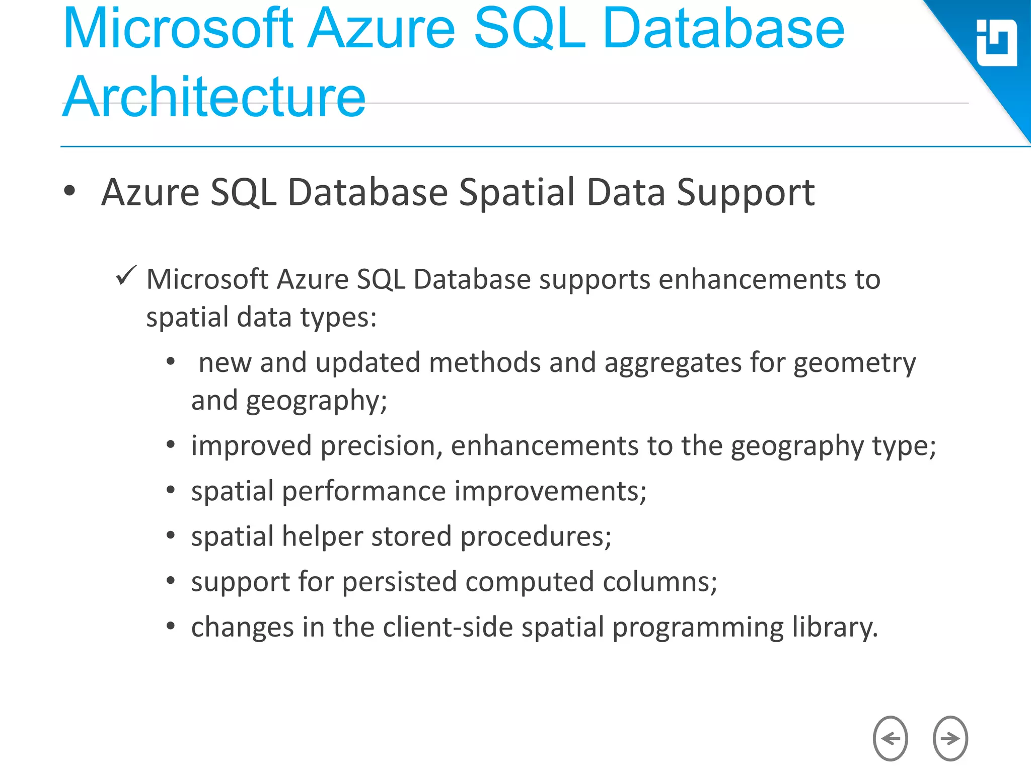 Microsoft Azure SQL Database
Architecture
• Azure SQL Database Spatial Data Support
 Microsoft Azure SQL Database supports enhancements to
spatial data types:
• new and updated methods and aggregates for geometry
and geography;
• improved precision, enhancements to the geography type;
• spatial performance improvements;
• spatial helper stored procedures;
• support for persisted computed columns;
• changes in the client-side spatial programming library.
 