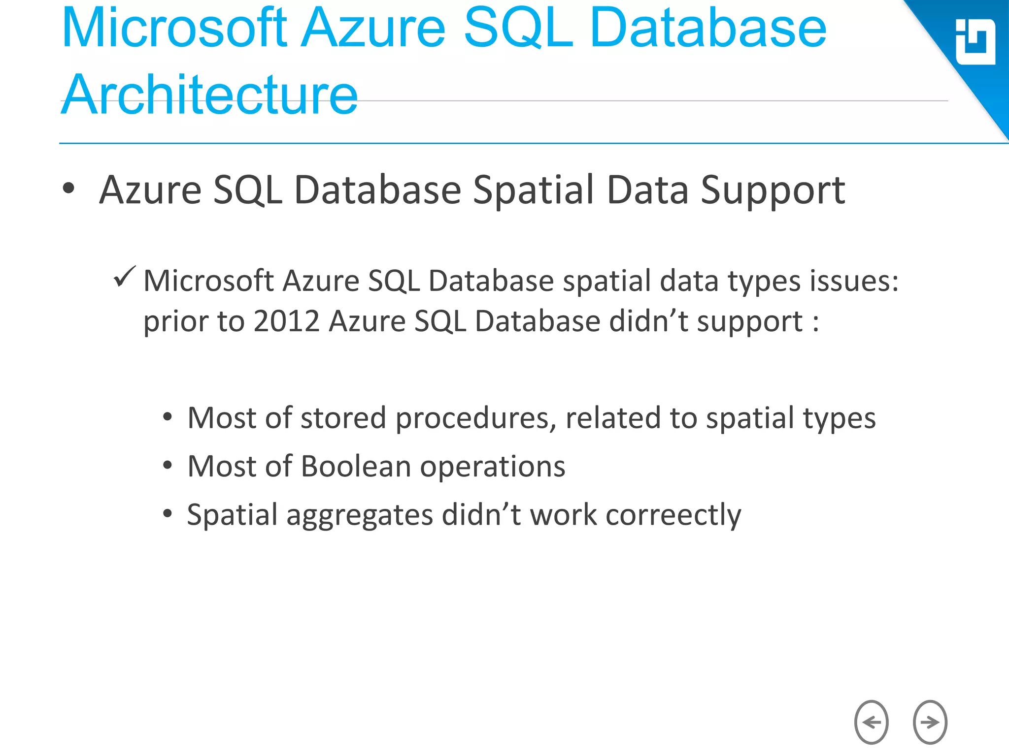 Microsoft Azure SQL Database
Architecture
• Azure SQL Database Spatial Data Support
 Microsoft Azure SQL Database spatial data types issues:
prior to 2012 Azure SQL Database didn’t support :
• Most of stored procedures, related to spatial types
• Most of Boolean operations
• Spatial aggregates didn’t work correectly
 