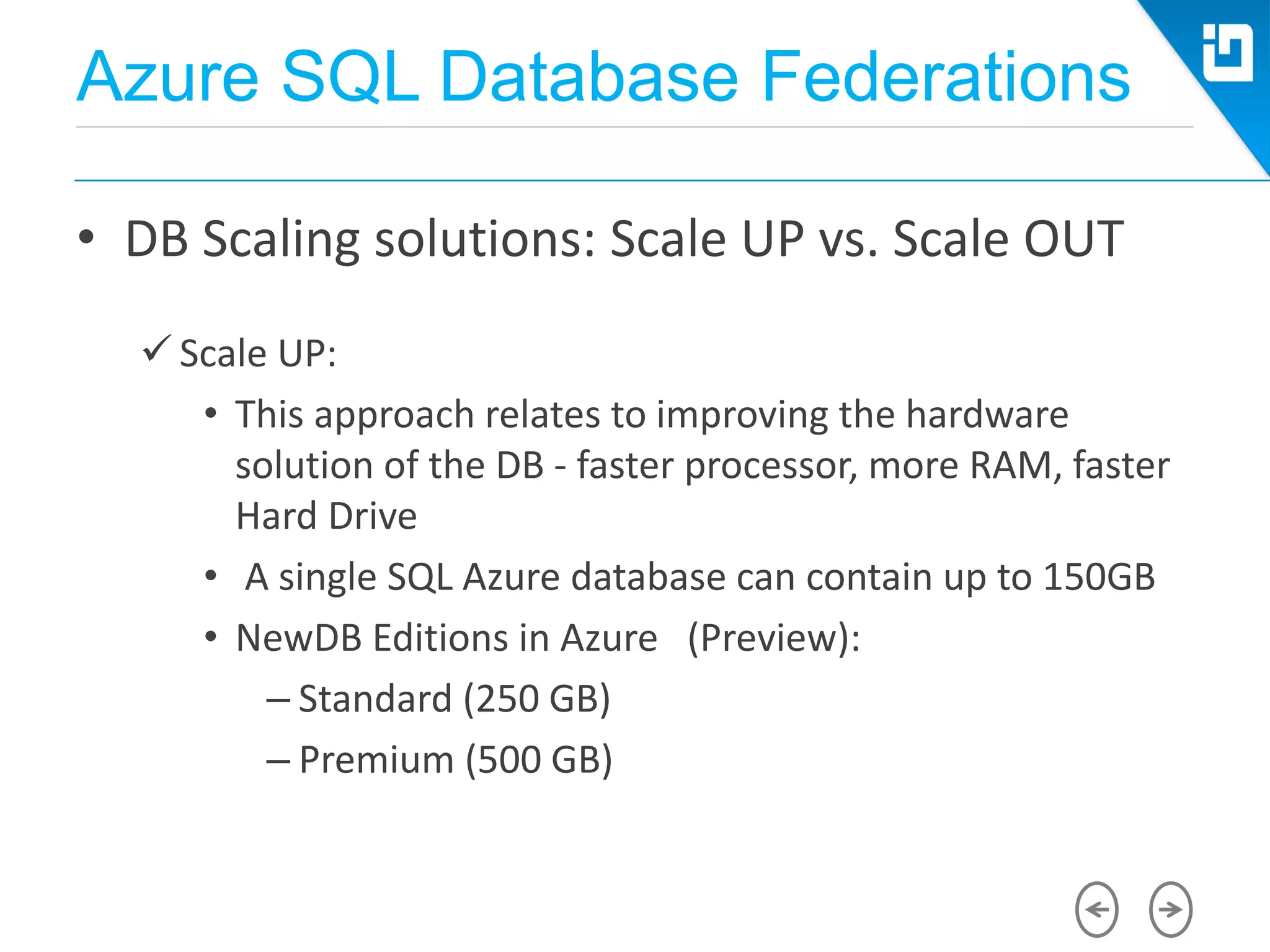 Azure SQL Database Federations
• DB Scaling solutions: Scale UP vs. Scale OUT
 Scale UP:
• This approach relates to improving the hardware
solution of the DB - faster processor, more RAM, faster
Hard Drive
• A single SQL Azure database can contain up to 150GB
• NewDB Editions in Azure (Preview):
– Standard (250 GB)
– Premium (500 GB)
 