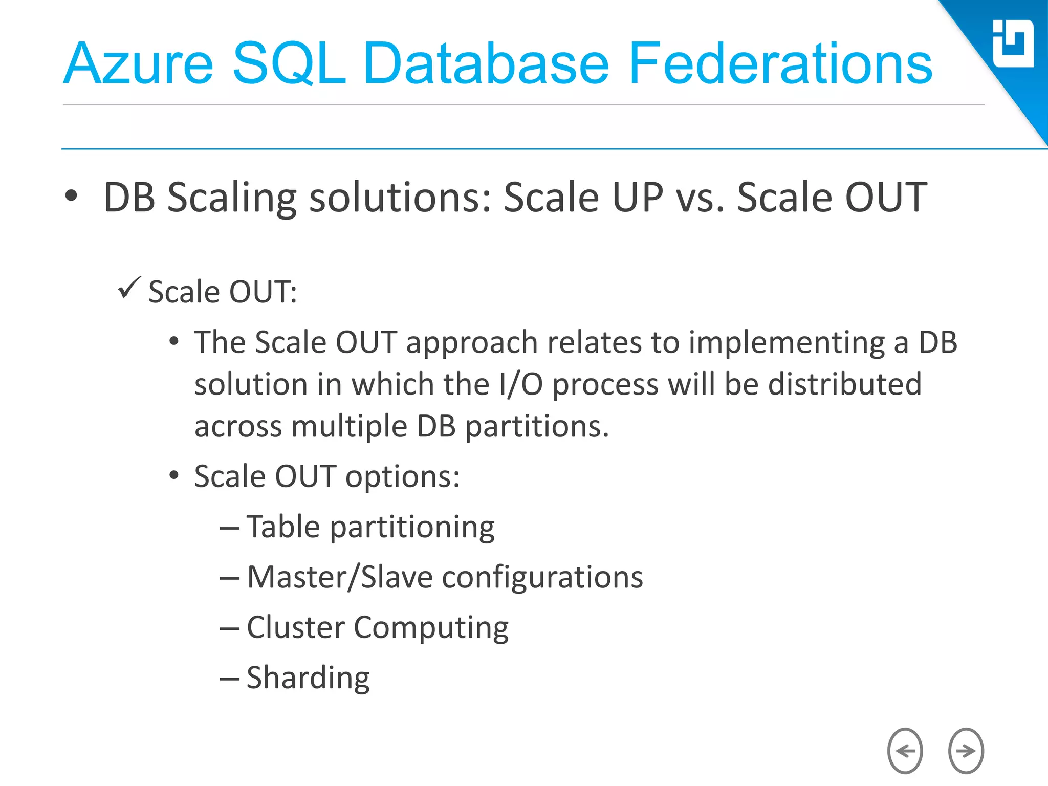 Azure SQL Database Federations
• DB Scaling solutions: Scale UP vs. Scale OUT
 Scale OUT:
• The Scale OUT approach relates to implementing a DB
solution in which the I/O process will be distributed
across multiple DB partitions.
• Scale OUT options:
– Table partitioning
– Master/Slave configurations
– Cluster Computing
– Sharding
 