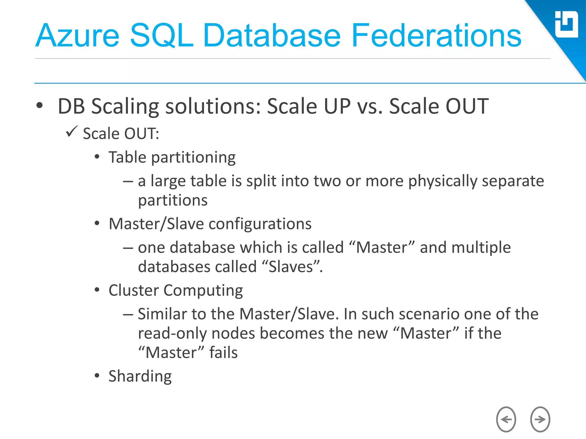 Azure SQL Database Federations
• DB Scaling solutions: Scale UP vs. Scale OUT
 Scale OUT:
• Table partitioning
– a large table is split into two or more physically separate
partitions
• Master/Slave configurations
– one database which is called “Master” and multiple
databases called “Slaves”.
• Cluster Computing
– Similar to the Master/Slave. In such scenario one of the
read-only nodes becomes the new “Master” if the
“Master” fails
• Sharding
 