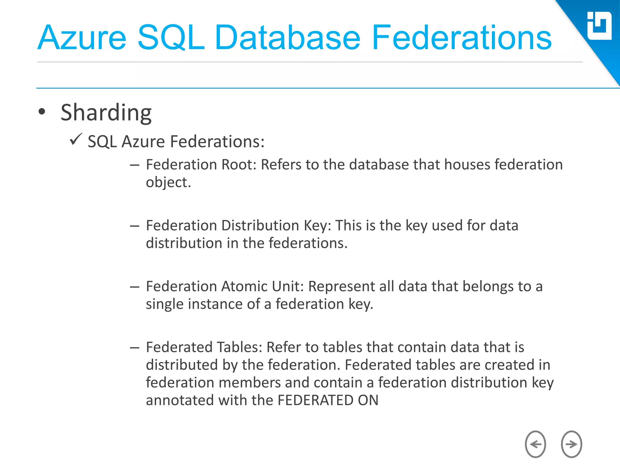Azure SQL Database Federations
• Sharding
 SQL Azure Federations:
– Federation Root: Refers to the database that houses federation
object.
– Federation Distribution Key: This is the key used for data
distribution in the federations.
– Federation Atomic Unit: Represent all data that belongs to a
single instance of a federation key.
– Federated Tables: Refer to tables that contain data that is
distributed by the federation. Federated tables are created in
federation members and contain a federation distribution key
annotated with the FEDERATED ON
 