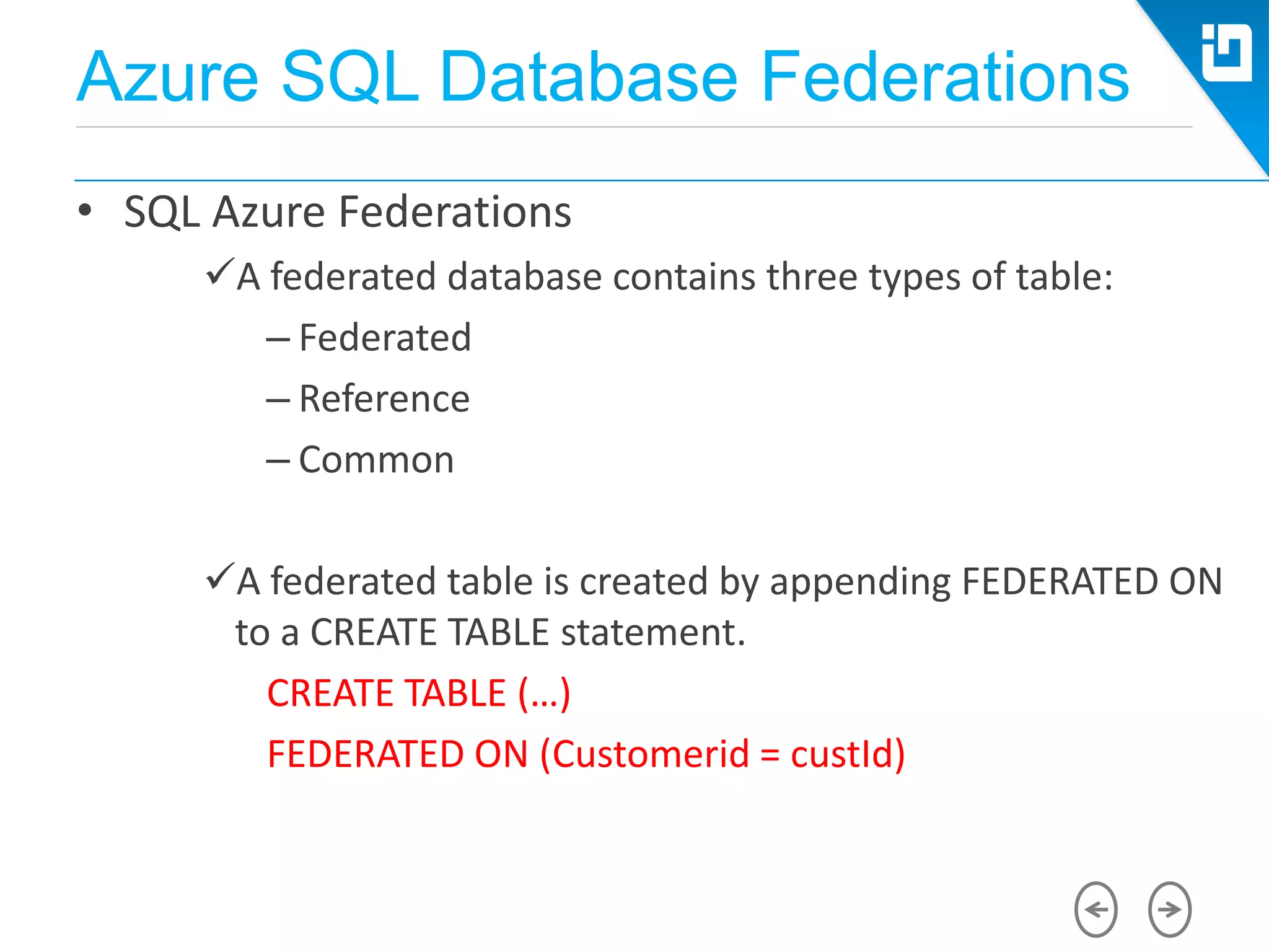 Azure SQL Database Federations
• SQL Azure Federations
A federated database contains three types of table:
– Federated
– Reference
– Common
A federated table is created by appending FEDERATED ON
to a CREATE TABLE statement.
CREATE TABLE (…)
FEDERATED ON (Customerid = custId)
 