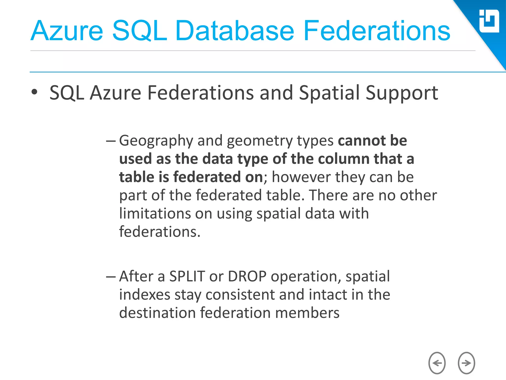 Azure SQL Database Federations
• SQL Azure Federations and Spatial Support
– Geography and geometry types cannot be
used as the data type of the column that a
table is federated on; however they can be
part of the federated table. There are no other
limitations on using spatial data with
federations.
– After a SPLIT or DROP operation, spatial
indexes stay consistent and intact in the
destination federation members
 