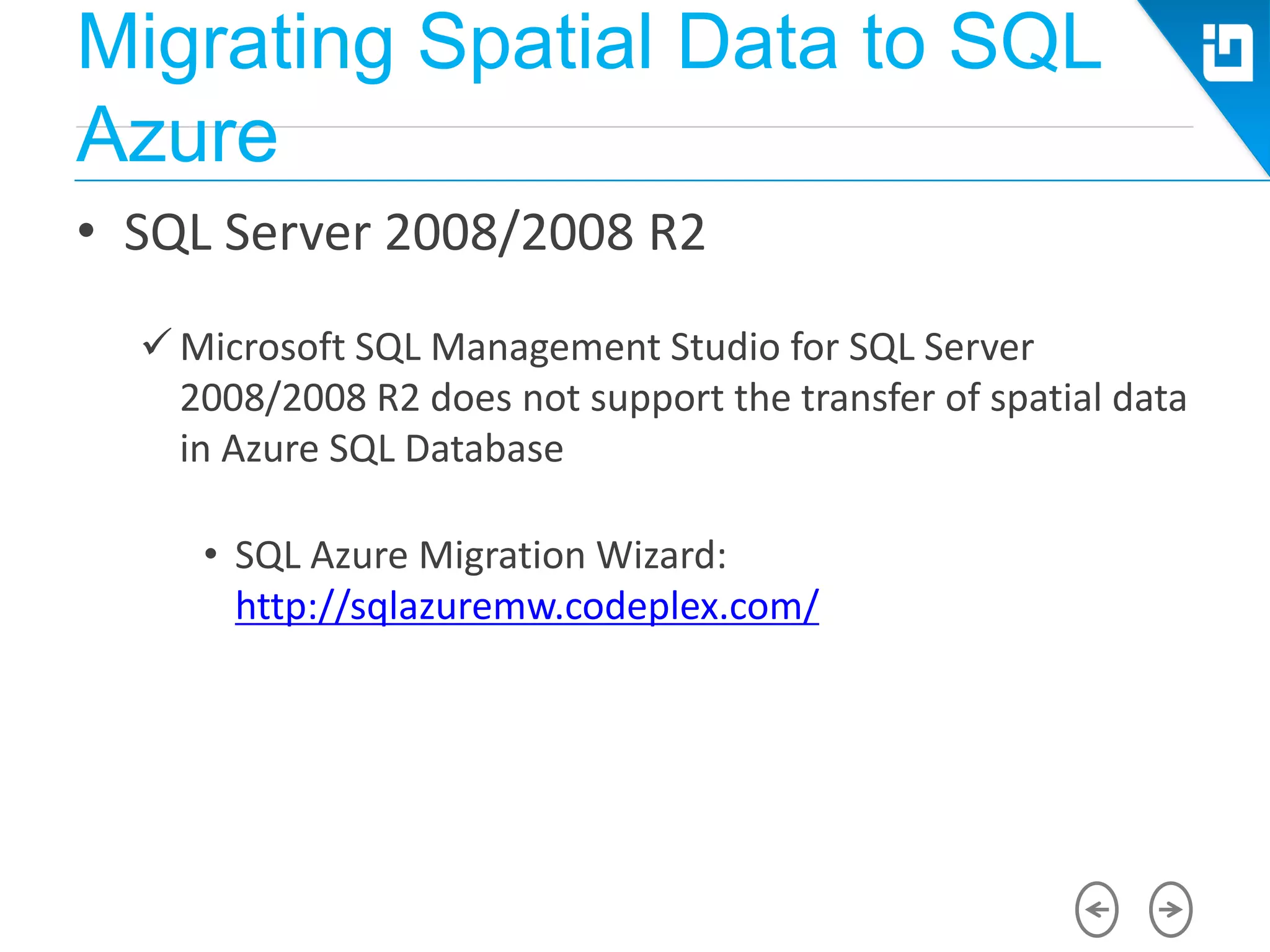 Migrating Spatial Data to SQL
Azure
• SQL Server 2008/2008 R2
 Microsoft SQL Management Studio for SQL Server
2008/2008 R2 does not support the transfer of spatial data
in Azure SQL Database
• SQL Azure Migration Wizard:
http://sqlazuremw.codeplex.com/
 