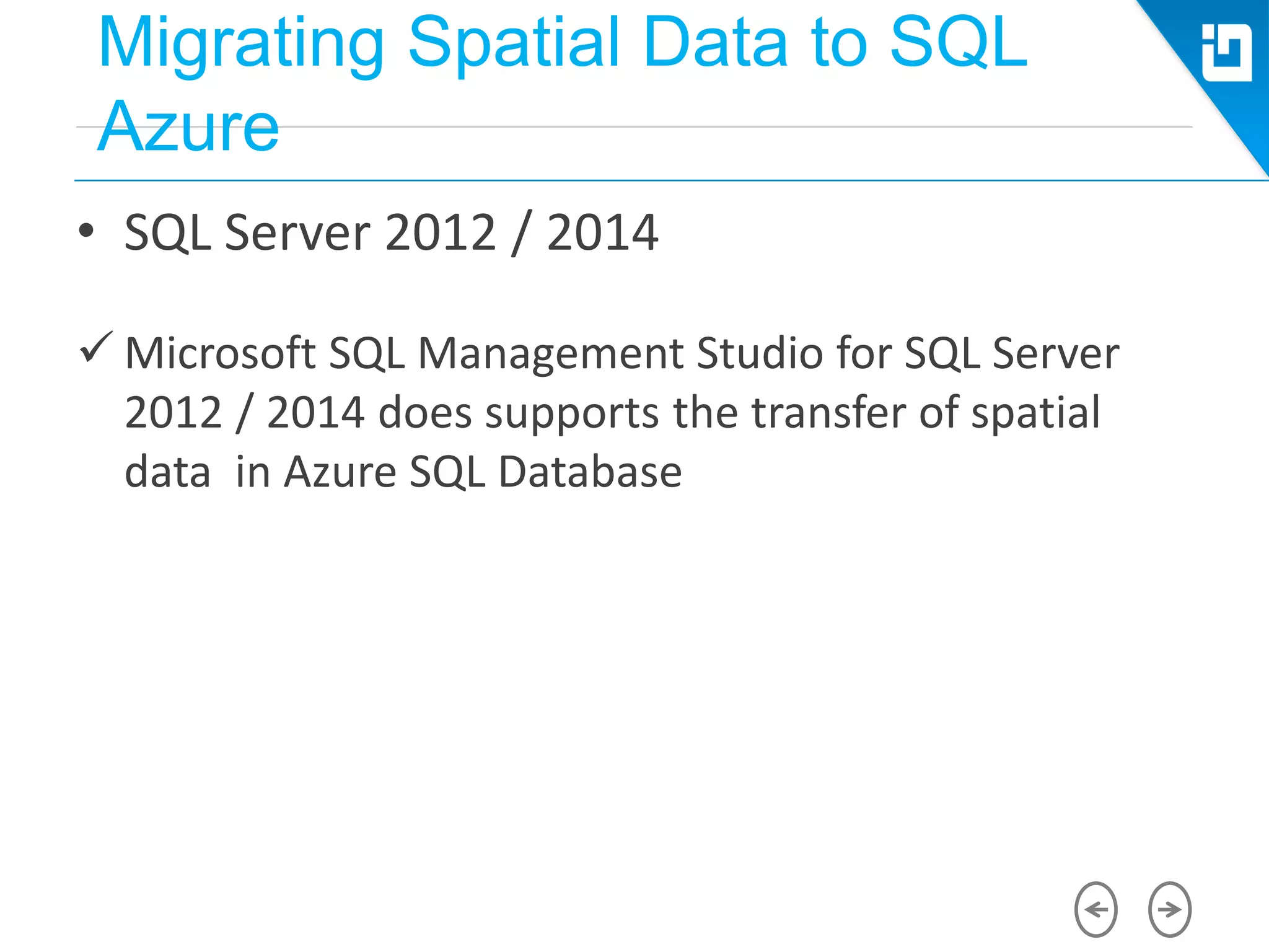 Migrating Spatial Data to SQL
Azure
• SQL Server 2012 / 2014
 Microsoft SQL Management Studio for SQL Server
2012 / 2014 does supports the transfer of spatial
data in Azure SQL Database
 