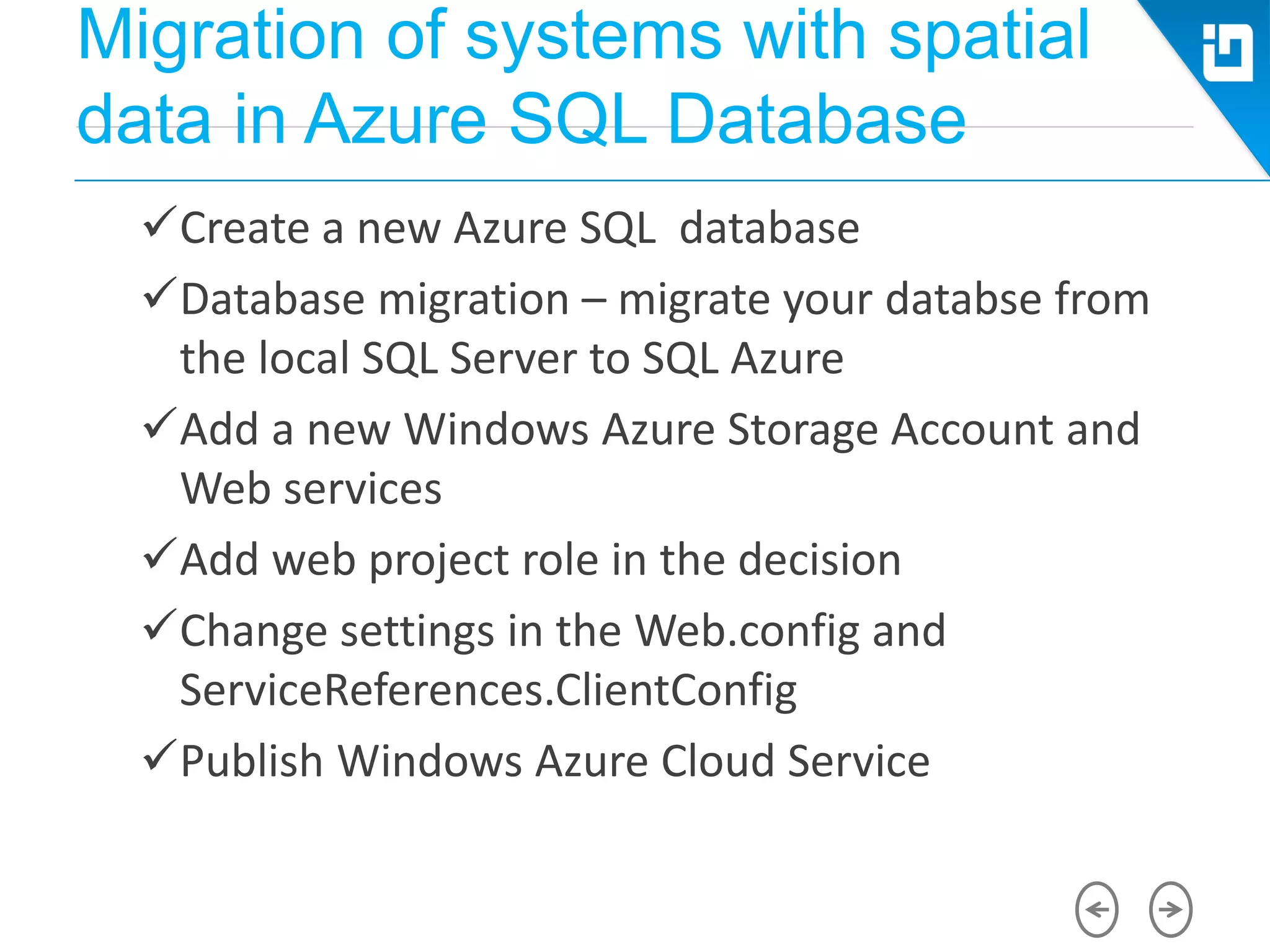 Migration of systems with spatial
data in Azure SQL Database
Create a new Azure SQL database
Database migration – migrate your databse from
the local SQL Server to SQL Azure
Add a new Windows Azure Storage Account and
Web services
Add web project role in the decision
Change settings in the Web.config and
ServiceReferences.ClientConfig
Publish Windows Azure Cloud Service
 