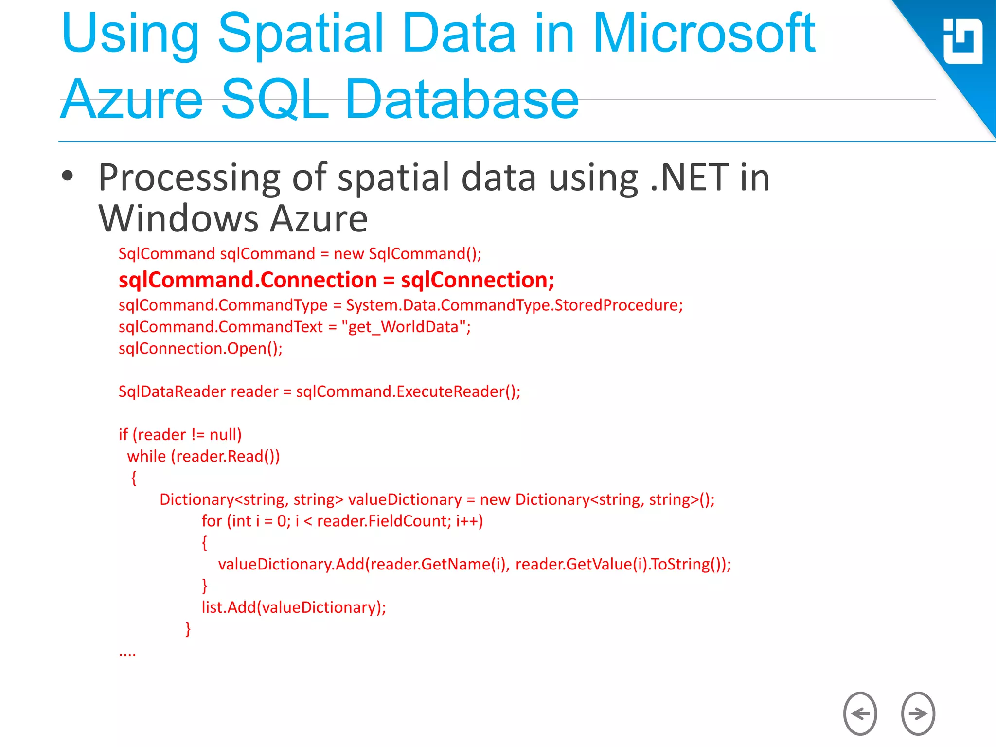 Using Spatial Data in Microsoft
Azure SQL Database
• Processing of spatial data using .NET in
Windows Azure
SqlCommand sqlCommand = new SqlCommand();
sqlCommand.Connection = sqlConnection;
sqlCommand.CommandType = System.Data.CommandType.StoredProcedure;
sqlCommand.CommandText = "get_WorldData";
sqlConnection.Open();
SqlDataReader reader = sqlCommand.ExecuteReader();
if (reader != null)
while (reader.Read())
{
Dictionary<string, string> valueDictionary = new Dictionary<string, string>();
for (int i = 0; i < reader.FieldCount; i++)
{
valueDictionary.Add(reader.GetName(i), reader.GetValue(i).ToString());
}
list.Add(valueDictionary);
}
....
 