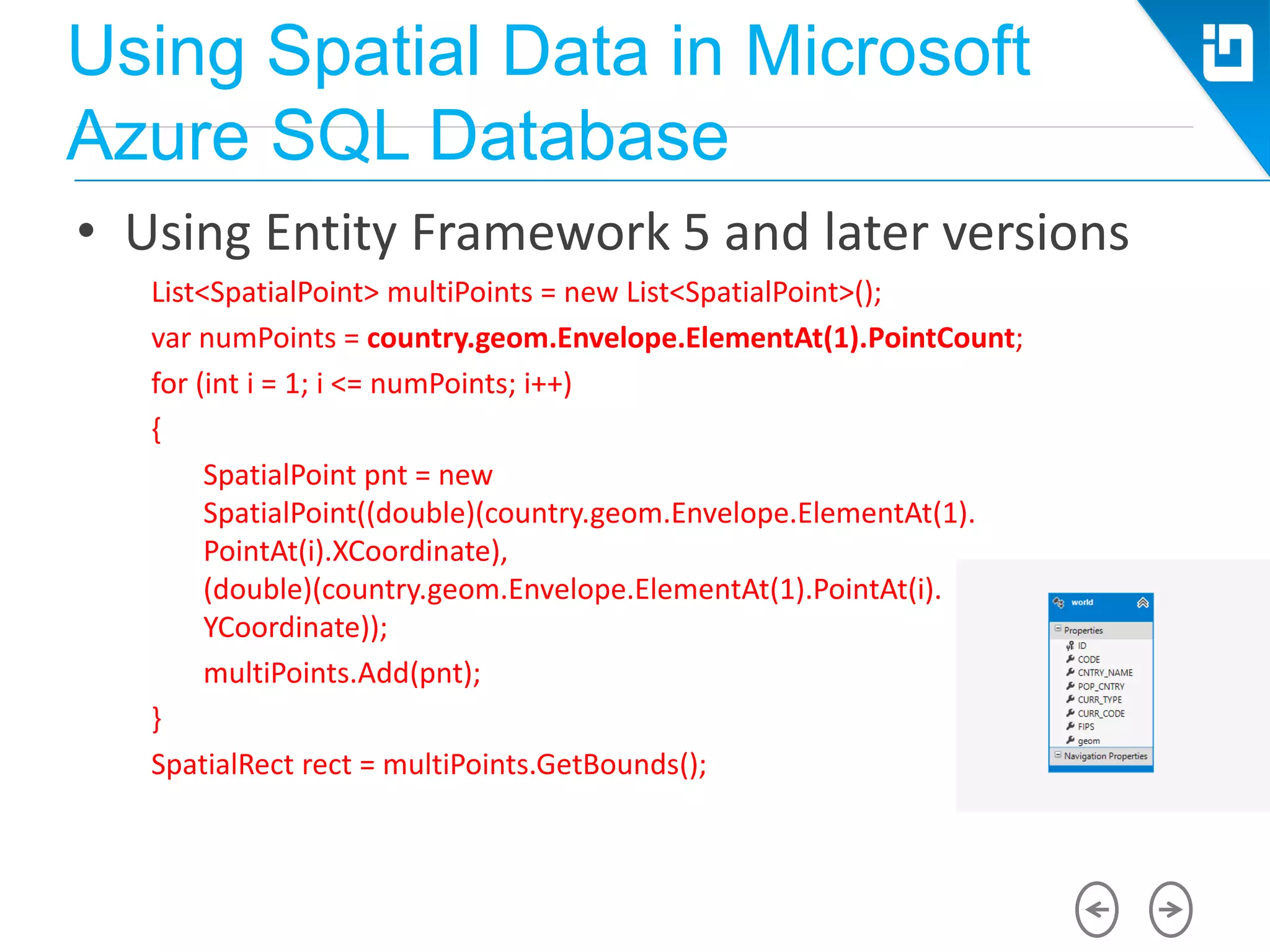 Using Spatial Data in Microsoft
Azure SQL Database
• Using Entity Framework 5 and later versions
List<SpatialPoint> multiPoints = new List<SpatialPoint>();
var numPoints = country.geom.Envelope.ElementAt(1).PointCount;
for (int i = 1; i <= numPoints; i++)
{
SpatialPoint pnt = new
SpatialPoint((double)(country.geom.Envelope.ElementAt(1).
PointAt(i).XCoordinate),
(double)(country.geom.Envelope.ElementAt(1).PointAt(i).
YCoordinate));
multiPoints.Add(pnt);
}
SpatialRect rect = multiPoints.GetBounds();
 