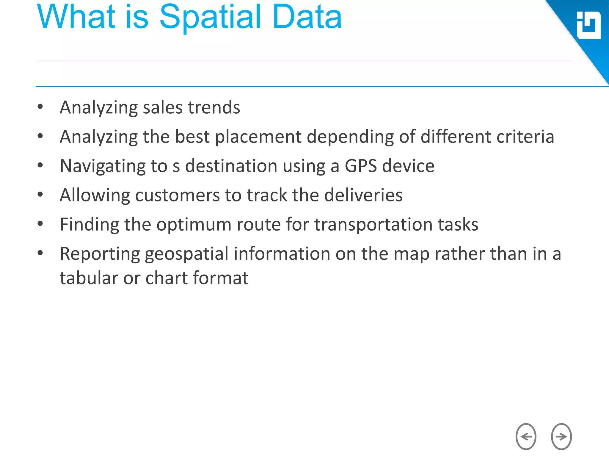 What is Spatial Data
• Analyzing sales trends
• Analyzing the best placement depending of different criteria
• Navigating to s destination using a GPS device
• Allowing customers to track the deliveries
• Finding the optimum route for transportation tasks
• Reporting geospatial information on the map rather than in a
tabular or chart format
 