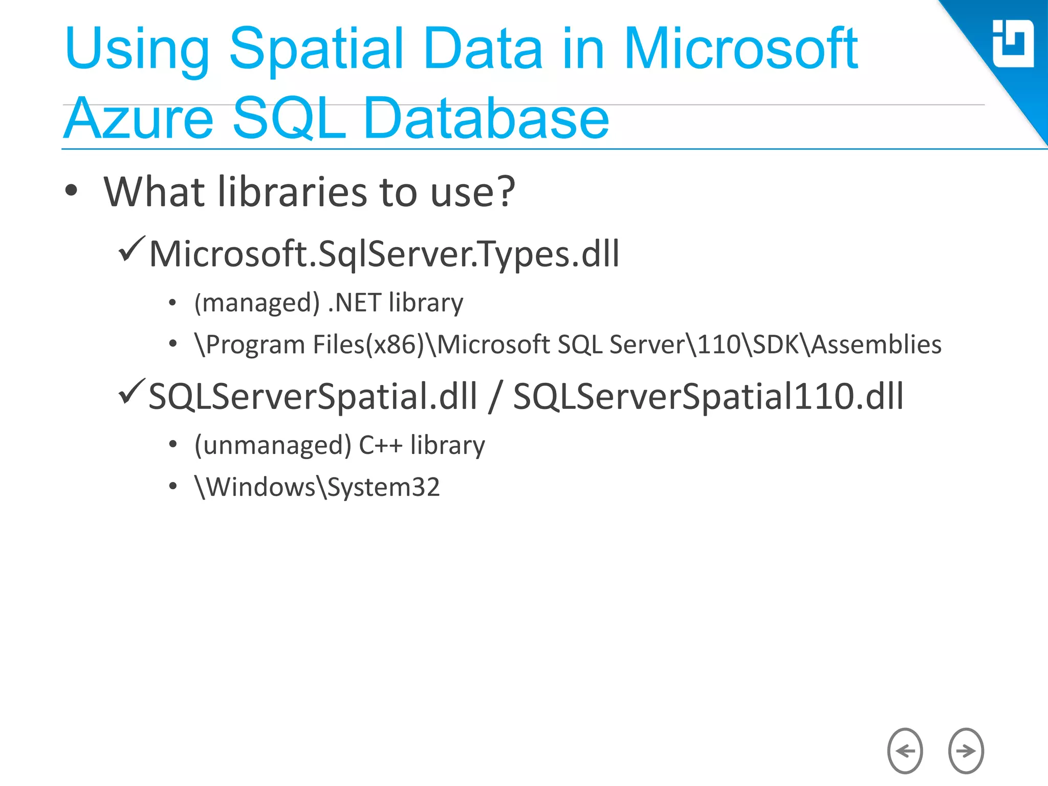Using Spatial Data in Microsoft
Azure SQL Database
• What libraries to use?
Microsoft.SqlServer.Types.dll
• (managed) .NET library
• Program Files(x86)Microsoft SQL Server110SDKAssemblies
SQLServerSpatial.dll / SQLServerSpatial110.dll
• (unmanaged) C++ library
• WindowsSystem32
 