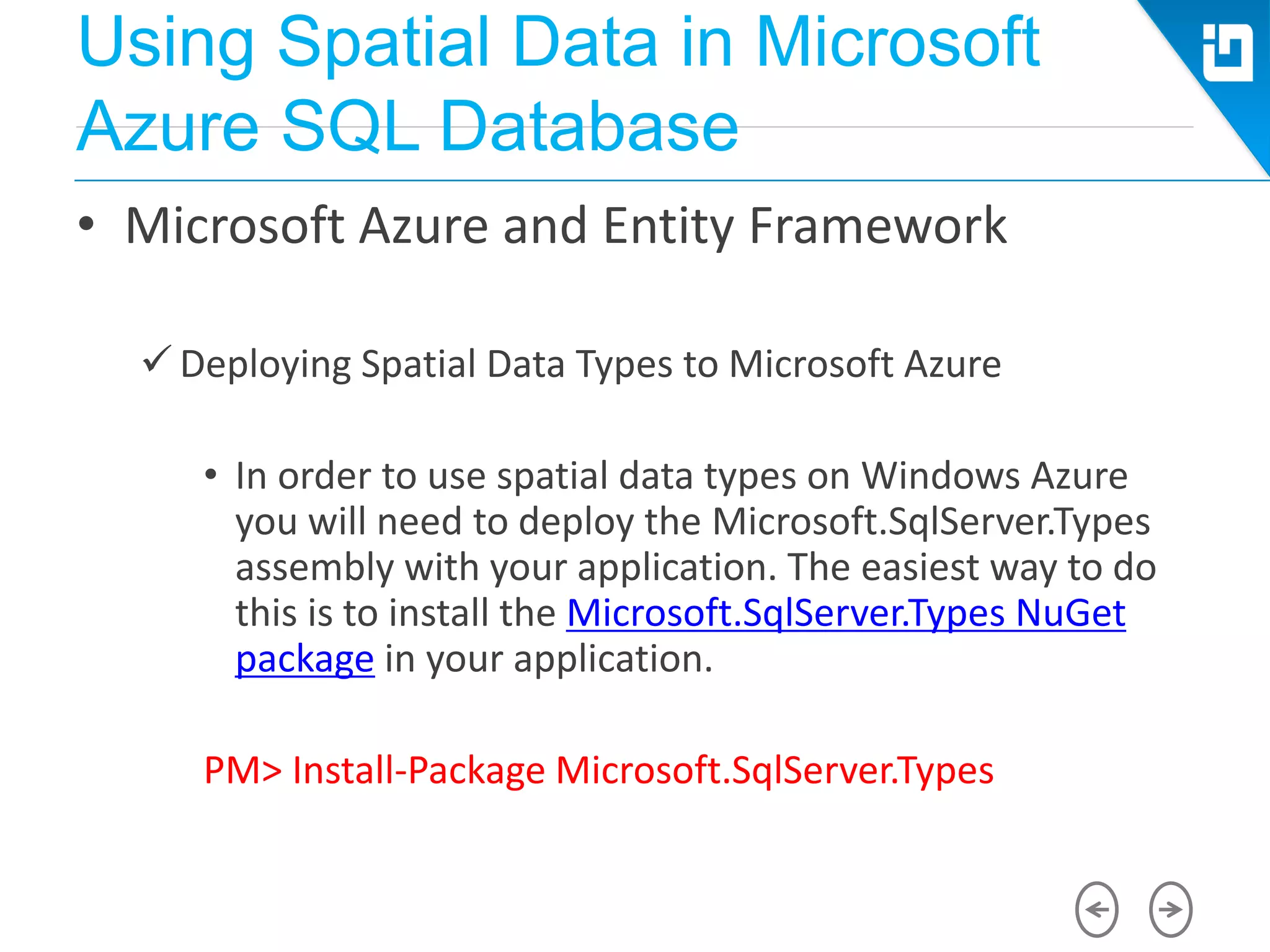 Using Spatial Data in Microsoft
Azure SQL Database
• Microsoft Azure and Entity Framework
 Deploying Spatial Data Types to Microsoft Azure
• In order to use spatial data types on Windows Azure
you will need to deploy the Microsoft.SqlServer.Types
assembly with your application. The easiest way to do
this is to install the Microsoft.SqlServer.Types NuGet
package in your application.
PM> Install-Package Microsoft.SqlServer.Types
 