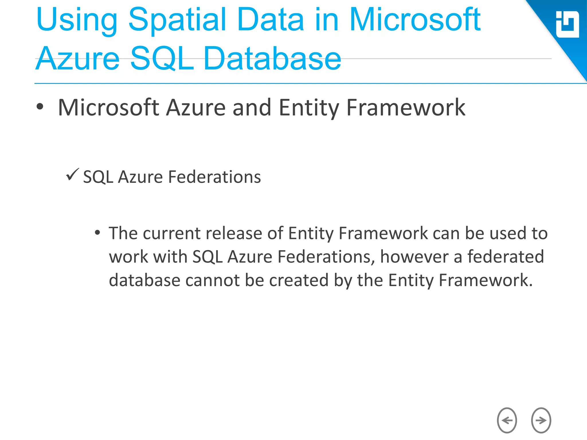Using Spatial Data in Microsoft
Azure SQL Database
• Microsoft Azure and Entity Framework
 SQL Azure Federations
• The current release of Entity Framework can be used to
work with SQL Azure Federations, however a federated
database cannot be created by the Entity Framework.
 