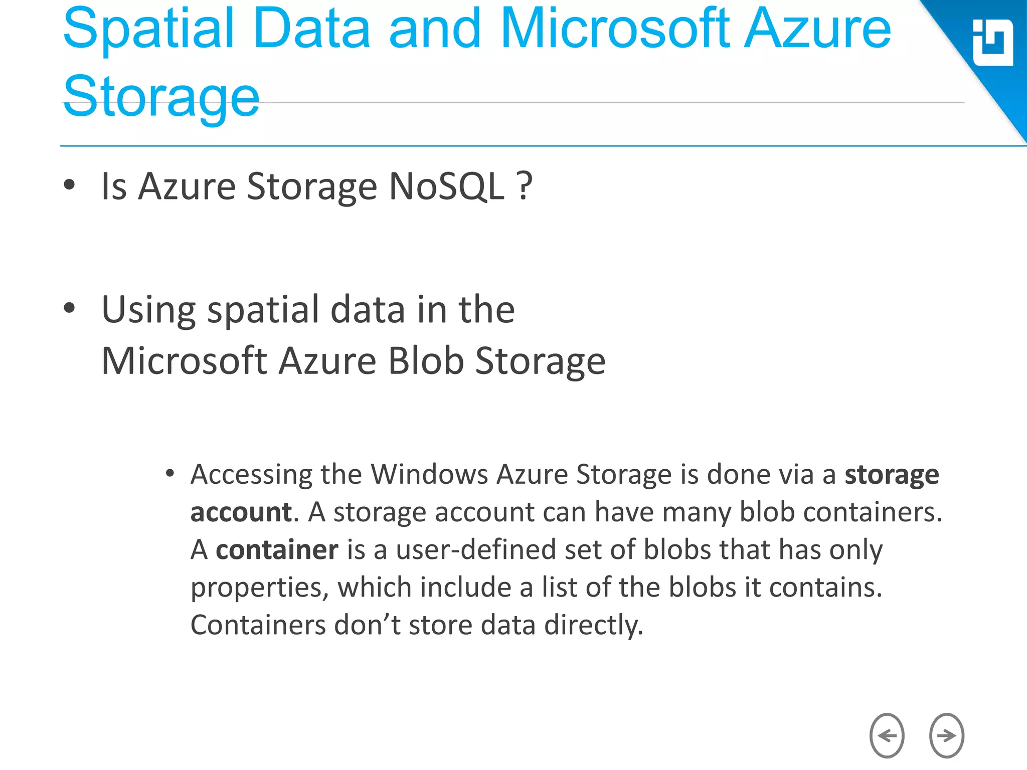 Spatial Data and Microsoft Azure
Storage
• Is Azure Storage NoSQL ?
• Using spatial data in the
Microsoft Azure Blob Storage
• Accessing the Windows Azure Storage is done via a storage
account. A storage account can have many blob containers.
A container is a user-defined set of blobs that has only
properties, which include a list of the blobs it contains.
Containers don’t store data directly.
 