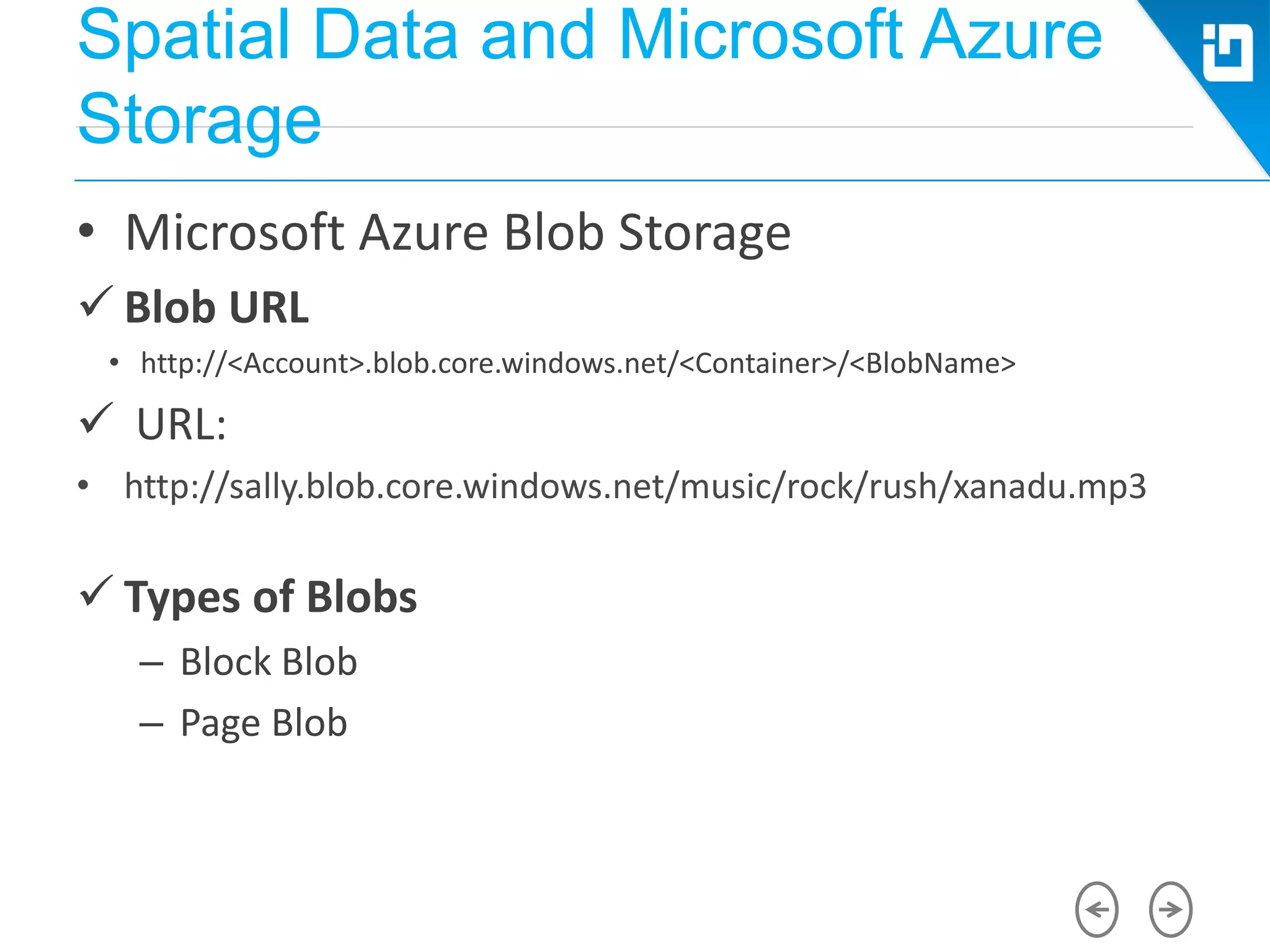 Spatial Data and Microsoft Azure
Storage
• Microsoft Azure Blob Storage
 Blob URL
• http://<Account>.blob.core.windows.net/<Container>/<BlobName>
 URL:
• http://sally.blob.core.windows.net/music/rock/rush/xanadu.mp3
 Types of Blobs
– Block Blob
– Page Blob
 