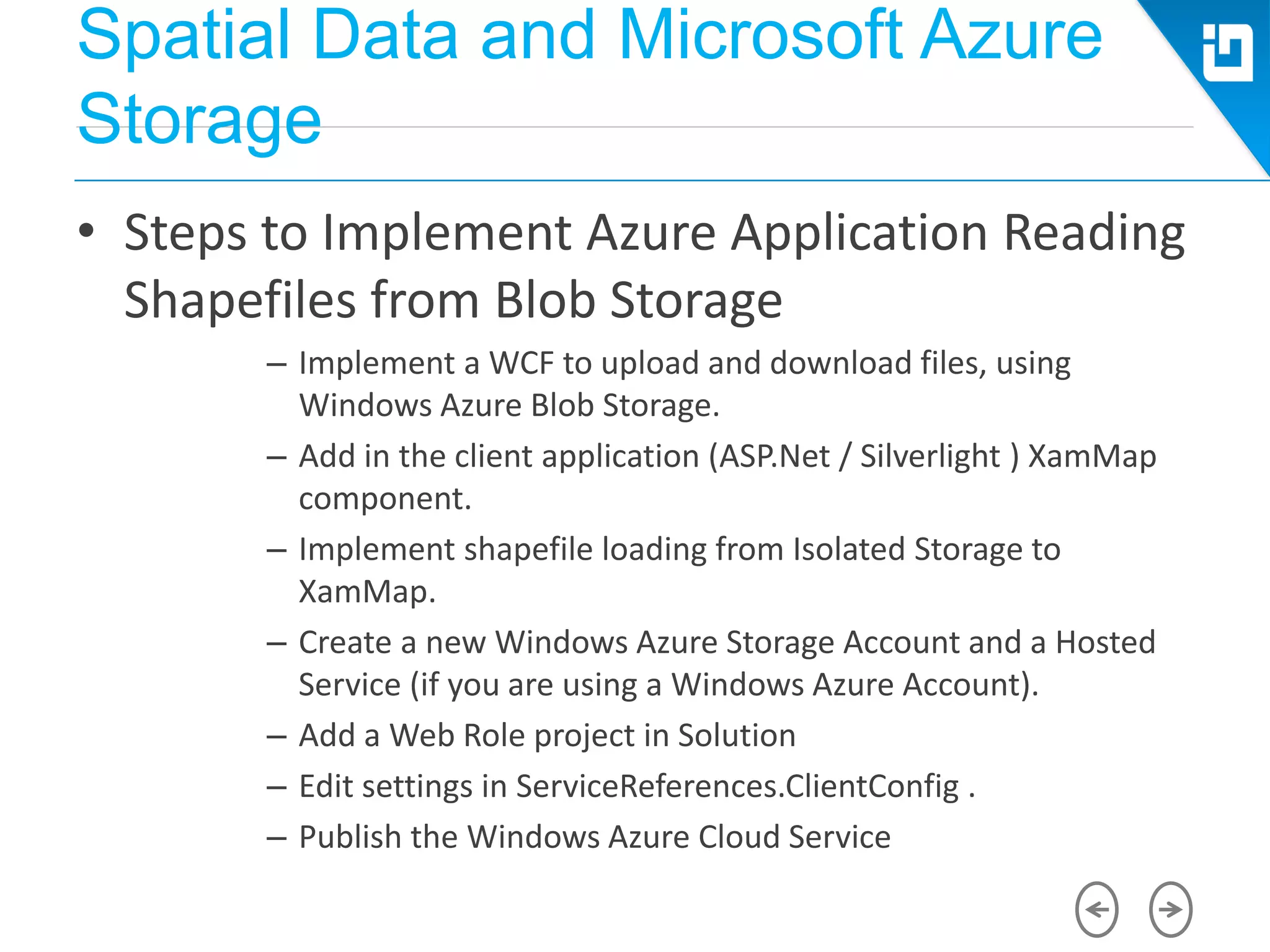 Spatial Data and Microsoft Azure
Storage
• Steps to Implement Azure Application Reading
Shapefiles from Blob Storage
– Implement a WCF to upload and download files, using
Windows Azure Blob Storage.
– Add in the client application (ASP.Net / Silverlight ) XamMap
component.
– Implement shapefile loading from Isolated Storage to
XamMap.
– Create a new Windows Azure Storage Account and a Hosted
Service (if you are using a Windows Azure Account).
– Add a Web Role project in Solution
– Edit settings in ServiceReferences.ClientConfig .
– Publish the Windows Azure Cloud Service
 