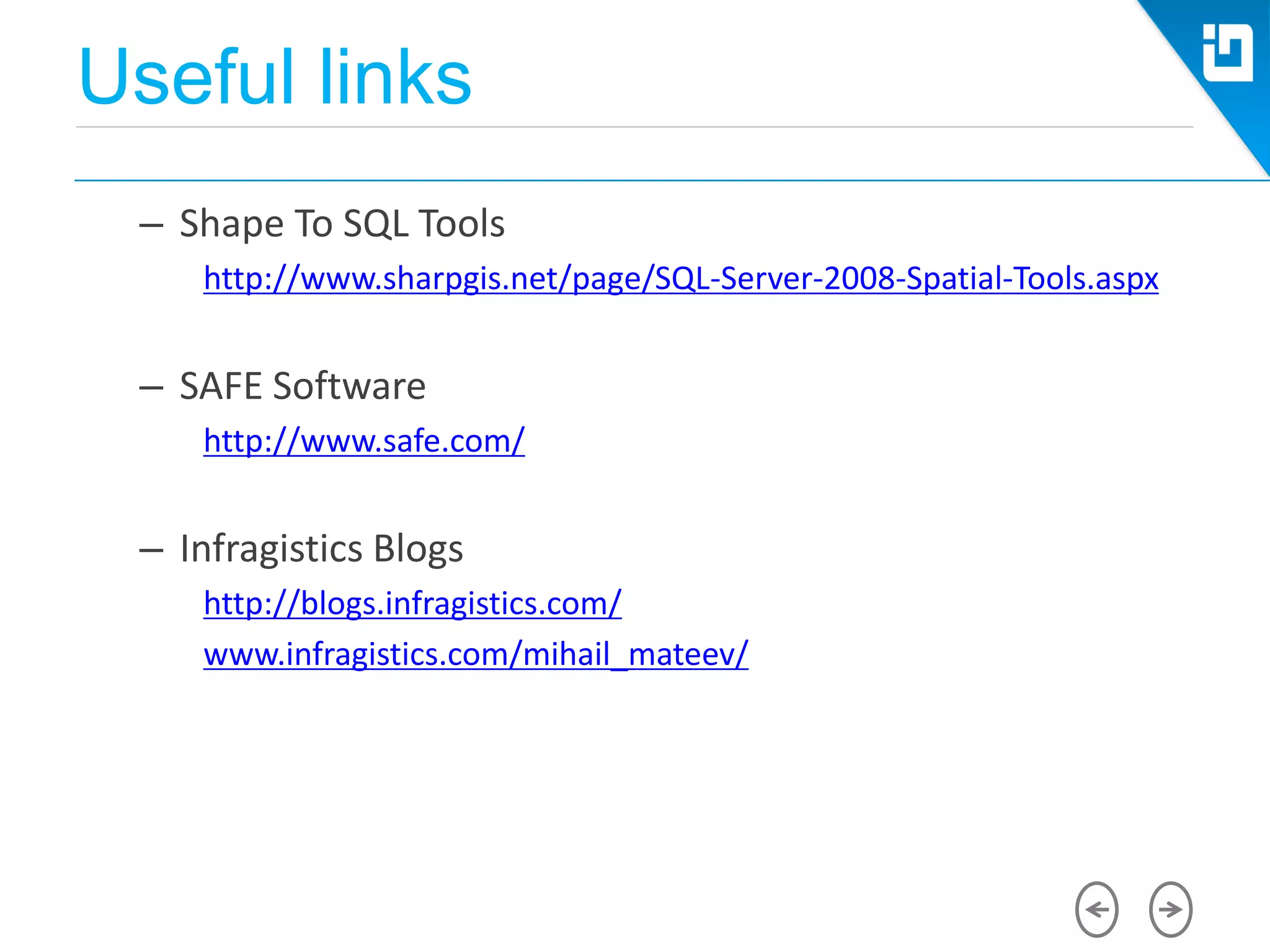 Useful links
– Shape To SQL Tools
http://www.sharpgis.net/page/SQL-Server-2008-Spatial-Tools.aspx
– SAFE Software
http://www.safe.com/
– Infragistics Blogs
http://blogs.infragistics.com/
www.infragistics.com/mihail_mateev/
 