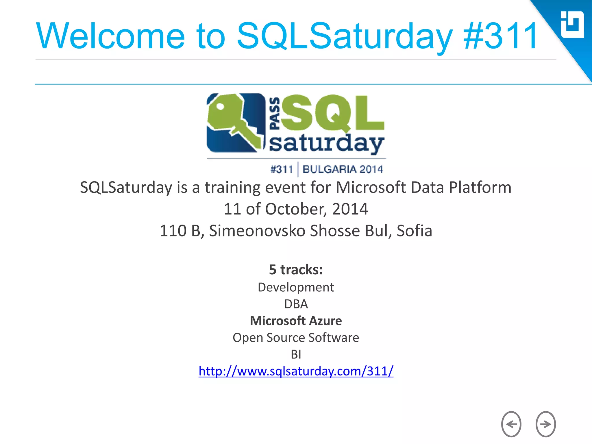 Welcome to SQLSaturday #311
SQLSaturday is a training event for Microsoft Data Platform
11 of October, 2014
110 B, Simeonovsko Shosse Bul, Sofia
5 tracks:
Development
DBA
Microsoft Azure
Open Source Software
BI
http://www.sqlsaturday.com/311/
 
