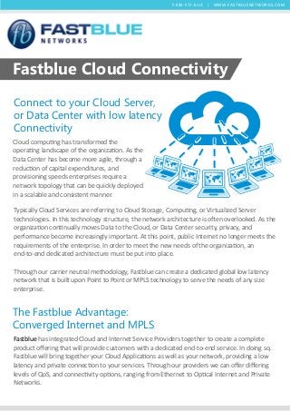 P:888-972-BLUE | W W W. FAST BLU ENETWORKS.C O M

Fastblue Cloud Connectivity
Connect to your Cloud Server,
or Data Center with low latency
Connectivity
Cloud computing has transformed the
operating landscape of the organization. As the
Data Center has become more agile, through a
reduction of capital expenditures, and
provisioning speeds enterprises require a
network topology that can be quickly deployed
in a scalable and consistent manner.
Typically Cloud Services are referring to Cloud Storage, Computing, or Virtualized Server
technologies. In this technology structure, the network architecture is often overlooked. As the
organization continually moves Data to the Cloud, or Data Center security, privacy, and
performance become increasingly important. At this point, public Internet no longer meets the
requirements of the enterprise. In order to meet the new needs of the organization, an
end-to-end dedicated architecture must be put into place.
Through our carrier neutral methodology, Fastblue can create a dedicated global low latency
network that is built upon Point to Point or MPLS technology to serve the needs of any size
enterprise.

The Fastblue Advantage:
Converged Internet and MPLS
Fastblue has integrated Cloud and Internet Service Providers together to create a complete
product oﬀering that will provide customers with a dedicated end-to-end service. In doing so,
Fastblue will bring together your Cloud Applications as well as your network, providing a low
latency and private connection to your services. Through our providers we can oﬀer diﬀering
levels of QoS, and connectivity options, ranging from Ethernet to Optical Internet and Private
Networks.

 