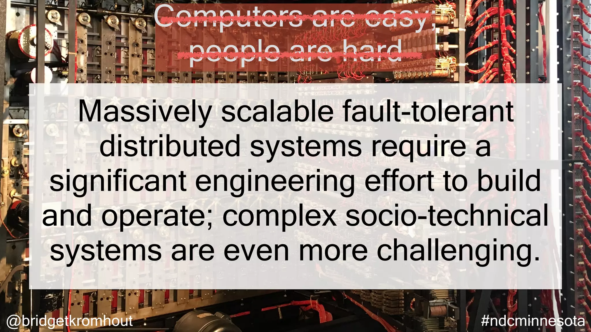 @bridgetkromhout #ndcminnesota
Massively scalable fault-tolerant
distributed systems require a
significant engineering effort to build
and operate; complex socio-technical
systems are even more challenging.
Computers are easy;
people are hard
 