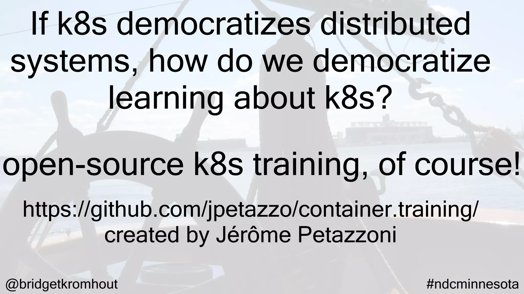 @bridgetkromhout #ndcminnesota
If k8s democratizes distributed
systems, how do we democratize
learning about k8s?
https://github.com/jpetazzo/container.training/
created by Jérôme Petazzoni
open-source k8s training, of course!
 