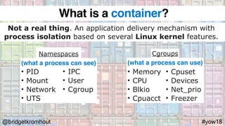 @bridgetkromhout #yow18
Namespaces Cgroups
Not a real thing. An application delivery mechanism with
process isolation based on several Linux kernel features.
• PID
• Mount
• Network
• UTS
• Memory
• CPU
• Blkio
• Cpuacct
(what a process can see) (what a process can use)
What is a container?
• IPC
• User
• Cgroup
• Cpuset
• Devices
• Net_prio
• Freezer
 