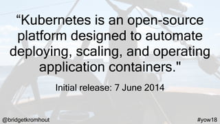@bridgetkromhout #yow18
“Kubernetes is an open-source
platform designed to automate
deploying, scaling, and operating
application containers."
Initial release: 7 June 2014
 