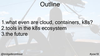 @bridgetkromhout #yow18
Outline
1.what even are cloud, containers, k8s?
2.tools in the k8s ecosystem
3.the future
 