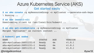 @bridgetkromhout #yow18
Get started easily
$ az aks create -g myResourceGroup -n myCluster --generate-ssh-keys
 Running ..
$ az aks install-cli
Downloading client to /usr/local/bin/kubectl ..
$ az aks get-credentials -g myResourceGroup -n myCluster
Merged "myCluster" as current context ..
$ kubectl get nodes
NAME                   STATUS    AGE       VERSION
aks-mycluster-36851231-0   Ready     4m       v1.8.1
aks-mycluster-36851231-1   Ready     4m       v1.8.1
aks-mycluster-36851231-2   Ready     4m       v1.8.1
Azure Kubernetes Service (AKS)
 
