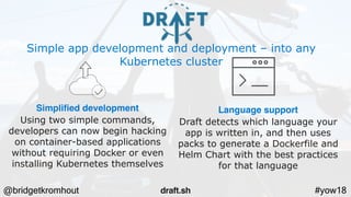 @bridgetkromhout #yow18
Simple app development and deployment – into any
Kubernetes cluster
Simplified development
Using two simple commands,
developers can now begin hacking
on container-based applications
without requiring Docker or even
installing Kubernetes themselves
Language support
Draft detects which language your
app is written in, and then uses
packs to generate a Dockerfile and
Helm Chart with the best practices
for that language
draft.sh
 