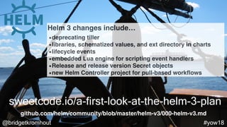 @bridgetkromhout #yow18
sweetcode.io/a-first-look-at-the-helm-3-plan
Helm 3 changes include…
•deprecating tiller
•libraries, schematized values, and ext directory in charts
•lifecycle events
•embedded Lua engine for scripting event handlers
•Release and release version Secret objects
•new Helm Controller project for pull-based workﬂows
github.com/helm/community/blob/master/helm-v3/000-helm-v3.md
 