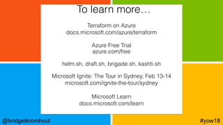 @bridgetkromhout #yow18
Terraform on Azure
docs.microsoft.com/azure/terraform
Azure Free Trial
azure.com/free
helm.sh, draft.sh, brigade.sh, kashti.sh
Microsoft Ignite: The Tour in Sydney, Feb 13-14
microsoft.com/ignite-the-tour/sydney
Microsoft Learn
docs.microsoft.com/learn
To learn more…
 