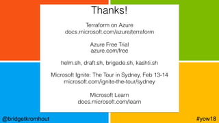 @bridgetkromhout #yow18
Terraform on Azure
docs.microsoft.com/azure/terraform
Azure Free Trial
azure.com/free
helm.sh, draft.sh, brigade.sh, kashti.sh
Microsoft Ignite: The Tour in Sydney, Feb 13-14
microsoft.com/ignite-the-tour/sydney
Microsoft Learn
docs.microsoft.com/learn
Thanks!
 