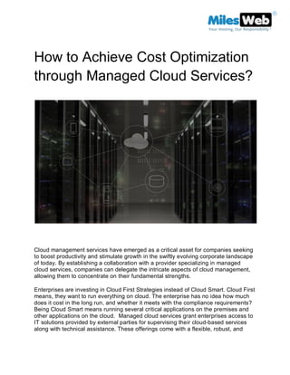 How to Achieve Cost Optimization
through Managed Cloud Services?
Cloud management services have emerged as a critical asset for companies seeking
to boost productivity and stimulate growth in the swiftly evolving corporate landscape
of today. By establishing a collaboration with a provider specializing in managed
cloud services, companies can delegate the intricate aspects of cloud management,
allowing them to concentrate on their fundamental strengths.
Enterprises are investing in Cloud First Strategies instead of Cloud Smart. Cloud First
means, they want to run everything on cloud. The enterprise has no idea how much
does it cost in the long run, and whether it meets with the compliance requirements?
Being Cloud Smart means running several critical applications on the premises and
other applications on the cloud. Managed cloud services grant enterprises access to
IT solutions provided by external parties for supervising their cloud-based services
along with technical assistance. These offerings come with a flexible, robust, and
 