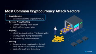 Most Common Cryptocurrency Attack Vectors
• Cryptojacking
• Monetization of the target’s CPU/GPU
• Reverse Proxy Phishing
• Domain Spoofing MITM attack
• Sniff traffic to bypass MFA
• Clipping
• Infecting a target system / hardware wallet
• Stealing crypto during transactions
• Hot-swapping wallet addresses
• Dusting
• De-anonymizing target wallets through
small transactions in order to monitor
• Used offensively and defensively
 