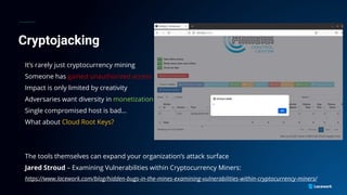 Cryptojacking
It’s rarely just cryptocurrency mining
Someone has gained unauthorized access
Impact is only limited by creativity
Adversaries want diversity in monetization
Single compromised host is bad…
What about Cloud Root Keys?
The tools themselves can expand your organization’s attack surface
Jared Stroud – Examining Vulnerabilities within Cryptocurrency Miners:
https://www.lacework.com/blog/hidden-bugs-in-the-mines-examining-vulnerabilities-within-cryptocurrency-miners/
 