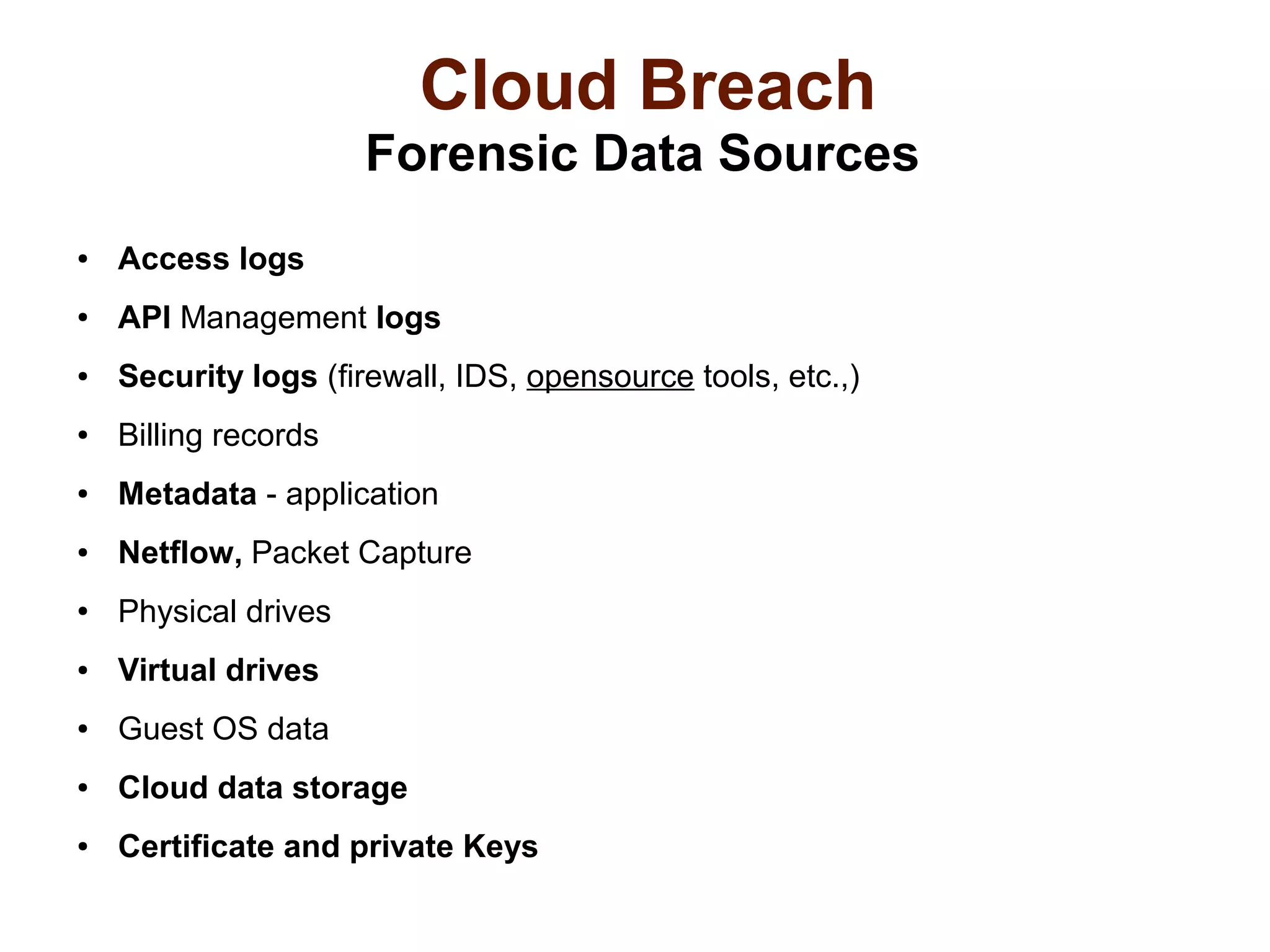 Cloud Breach 
Forensic Data Sources 
● Access logs 
● API Management logs 
● Security logs (firewall, IDS, opensource tools, etc.,) 
● Billing records 
● Metadata - application 
● Netflow, Packet Capture 
● Physical drives 
● Virtual drives 
● Guest OS data 
● Cloud data storage 
● Certificate and private Keys 
 